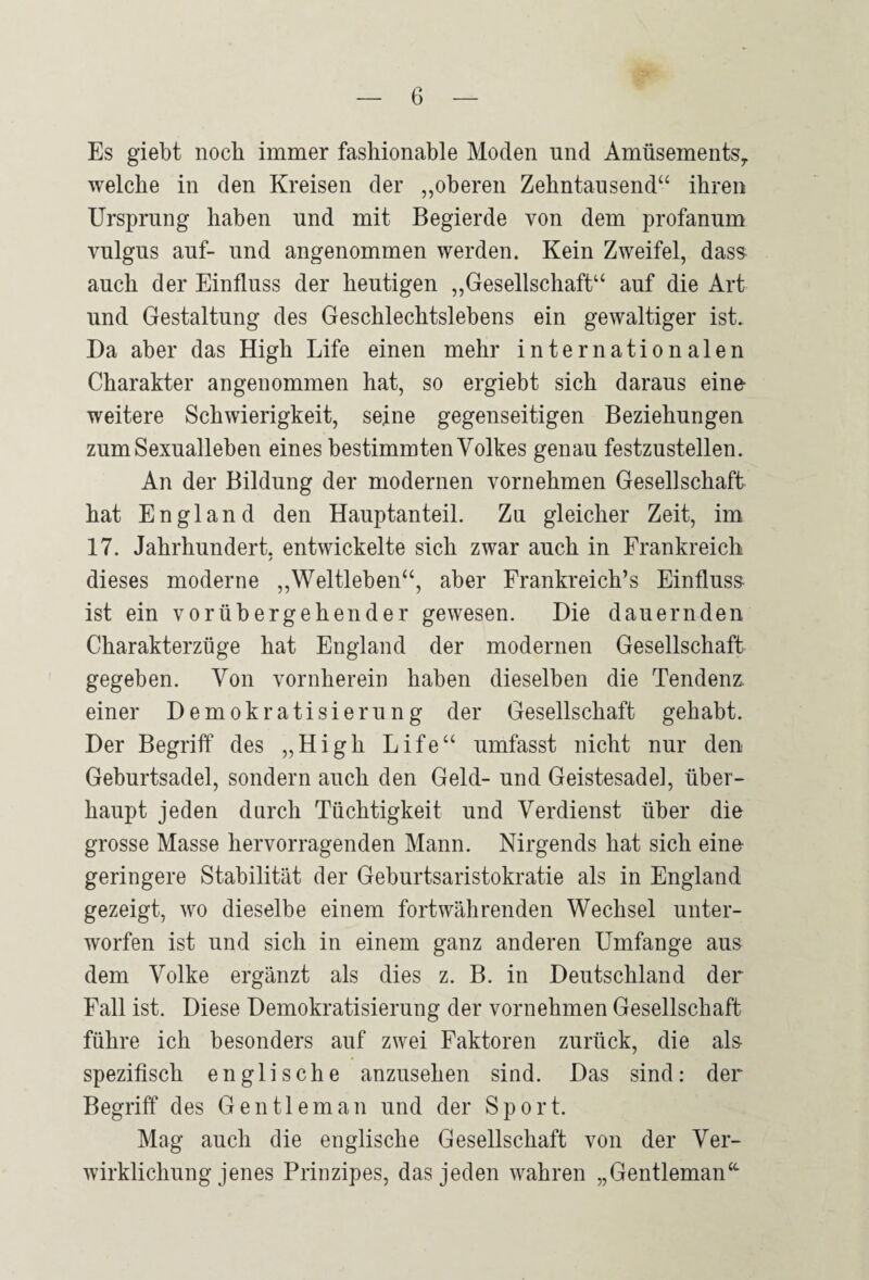 Es giebt noch immer fashionable Moden und Amüsements^ welche in den Kreisen der „oberen Zehntausend“ ihren Ursprung haben und mit Begierde von dem profanum vulgus auf- und angenommen werden. Kein Zweifel, dass auch der Einfluss der heutigen „Gesellschaft“ auf die Art und Gestaltung des Geschlechtslebens ein gewaltiger ist. Da aber das High Life einen mehr internationalen Charakter angenommen hat, so ergiebt sich daraus eine¬ weitere Schwierigkeit, seine gegenseitigen Beziehungen zum Sexualleben eines bestimmten Volkes genau festzustellen. An der Bildung der modernen vornehmen Gesellschaft hat England den Hauptanteil. Zu gleicher Zeit, im 17. Jahrhundert, entwickelte sich zwar auch in Frankreich / dieses moderne „Weltleben“, aber Frankreichs Einfluss¬ ist ein vorübergehender gewesen. Die dauernden Charakterzüge hat England der modernen Gesellschaft gegeben. Von vornherein haben dieselben die Tendenz, einer Demokratisierung der Gesellschaft gehabt. Der Begriff des „High Life“ umfasst nicht nur den Geburtsadel, sondern auch den Geld- und Geistesadel, über¬ haupt jeden durch Tüchtigkeit und Verdienst über die grosse Masse hervorragenden Mann. Nirgends hat sich eine geringere Stabilität der Geburtsaristokratie als in England gezeigt, wo dieselbe einem fortwährenden Wechsel unter¬ worfen ist und sich in einem ganz anderen Umfange aus dem Volke ergänzt als dies z. B. in Deutschland der Fall ist. Diese Demokratisierung der vornehmen Gesellschaft führe ich besonders auf zwei Faktoren zurück, die al& spezifisch englische anzusehen sind. Das sind: der Begriff des Gentleman und der Sport. Mag auch die englische Gesellschaft von der Ver¬ wirklichung jenes Prinzipes, das jeden wahren „Gentleman“-