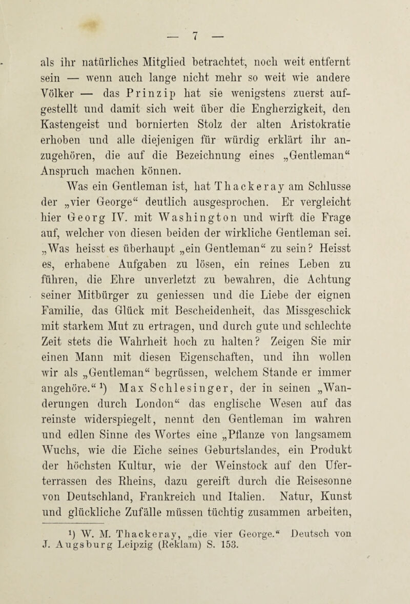 als ihr natürliches Mitglied betrachtet, noch weit entfernt sein — wenn auch lange nicht mehr so weit wie andere Völker — das Prinzip hat sie wenigstens zuerst auf¬ gestellt und damit sich weit über die Engherzigkeit, den Kastengeist und bornierten Stolz der alten Aristokratie erhoben und alle diejenigen für würdig erklärt ihr an¬ zugehören, die auf die Bezeichnung eines „Gentleman“ Anspruch machen können. Was ein Gentleman ist, hat Thackeray am Schlüsse der „vier George“ deutlich ausgesprochen. Er vergleicht hier Georg lY. mit Washington und wirft die Frage auf, welcher von diesen beiden der wirkliche Gentleman sei. „Was heisst es überhaupt „ein Gentleman“ zu sein? Heisst es, erhabene Aufgaben zu lösen, ein reines Leben zu führen, die Ehre unverletzt zu bewahren, die Achtung seiner Mitbürger zu gemessen und die Liebe der eignen Familie, das Glück mit Bescheidenheit, das Missgeschick mit starkem Mut zu ertragen, und durch gute und schlechte Zeit stets die Wahrheit hoch zu halten? Zeigen Sie mir einen Mann mit diesen Eigenschaften, und ihn wollen wir als „Gentleman“ begrüssen, welchem Stande er immer angehöre.“ Max Schlesinger, der in seinen „Wan¬ derungen durch London“ das englische Wesen auf das reinste widerspiegelt, nennt den Gentleman im wahren und edlen Sinne des Wortes eine „Pflanze von langsamem Wuchs, wie die Eiche seines Geburtslandes, ein Produkt der höchsten Kultur, wie der Weinstock auf den Ufer¬ terrassen des Rheins, dazu gereift durch die Reisesonne von Deutschland, Frankreich und Italien. Natur, Kunst und glückliche Zufälle müssen tüchtig zusammen arbeiten, 1) W. M. Thackeray, „die vier George.“ Deutsch von J. Augsburg Leipzig (Reklam) S. 153.