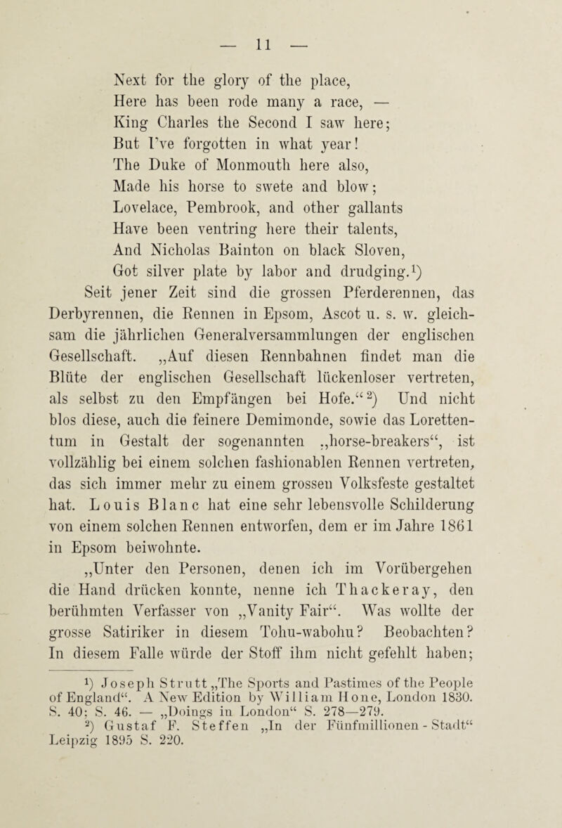 Next for tlie giory of tlie place, Here has been rode many a race, — King Charles the Second I saw liere; But Tve forgotten in what year! The Duke of Monmouth here also, Made his horse to swete and blow; Lovelace, Pembrook, and other gallants Have been ventring here their talents. And Nicholas Bainton on black Sloven, Got silver plate by labor and drudgingP) Seit jener Zeit sind die grossen Pferderennen, das Derbyrennen, die Rennen in Epsom, Ascot u. s. w. gleich¬ sam die jährlichen Generalversammlungen der englischen Gesellschaft. „Auf diesen Rennbahnen findet man die Blüte der englischen Gesellschaft lückenloser vertreten, als selbst zu den Empfängen bei Hofe.“‘'^) Und nicht blos diese, auch die feinere Demimonde, sowie das Loretten- tum in Gestalt der sogenannten „horse-breakers“, ist vollzählig bei einem solchen fashionablen Rennen vertreten, das sich immer mehr zu einem grossen Volksfeste gestaltet hat. Louis Blanc hat eine sehr lebensvolle Schilderung von einem solchen Rennen entworfen, dem er im Jahre 1861 in Epsom beiwohnte. ,,Unter den Personen, denen ich im Vorübergehen die Hand drücken konnte, nenne ich Thackeray, den berühmten Verfasser von „Vanity Fair“. Was wollte der grosse Satiriker in diesem Tohu-wabohu? Beobachten? In diesem Falle würde der Stoff* ihm nicht gefehlt haben; P Josepli Strutt „The Sports and Pastimes of the People of England“. A New Edition by William Hone, London 1830. S. 40; S. 46. — „Döings in London“ S. 278—279. Gustaf F. Steffen „In der Fünfinillionen - Stadt“ Leipzig 1895 S. 220.