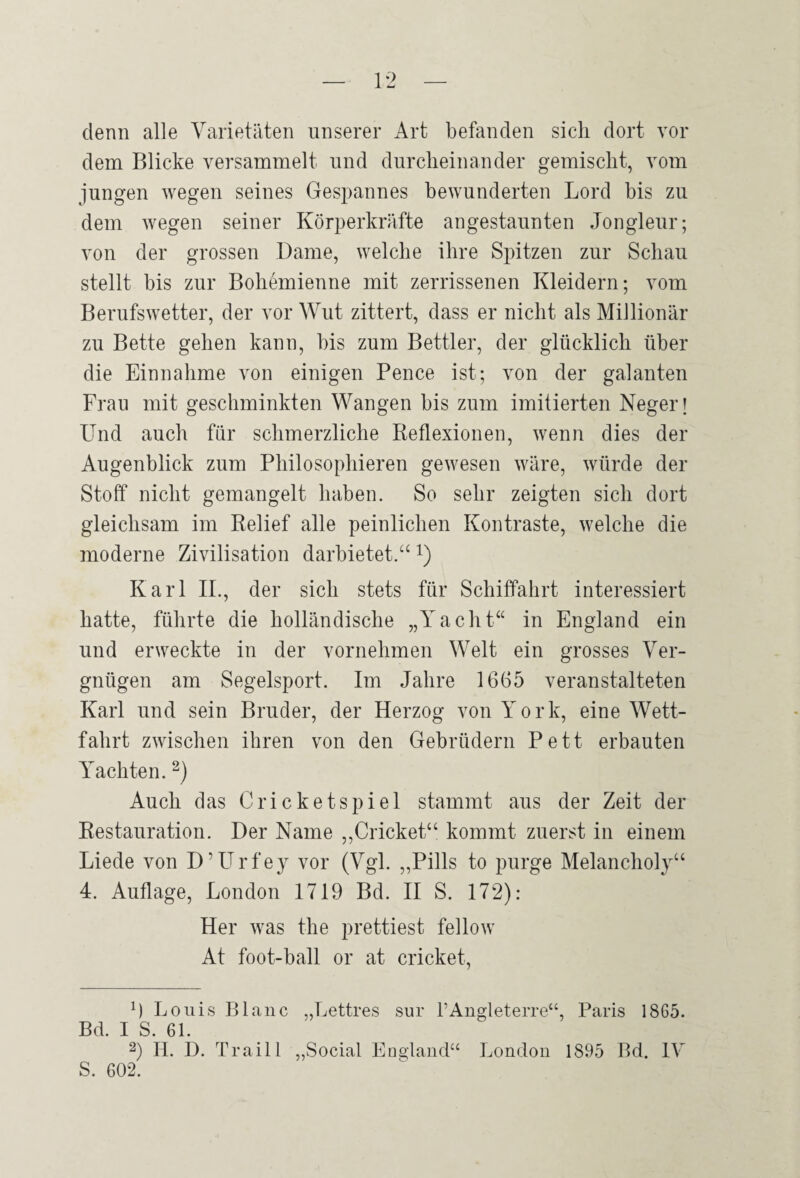 denn alle Varietäten unserer Art befanden sich dort vor dem Blicke versammelt und durcheinander gemischt, vom jungen wegen seines Gespannes bewunderten Lord bis zu dem wegen seiner Körperkräfte angestaunten Jongleur; von der grossen Dame, welche ihre Spitzen zur Schau stellt bis zur Bohemienne mit zerrissenen Kleidern; vom Berufswetter, der vor Wut zittert, dass er nicht als Millionär zu Bette gehen kann, bis zum Bettler, der glücklich über die Einnahme von einigen Pence ist; von der galanten Frau mit geschminkten Wangen bis zum imitierten Neger i Und auch für schmerzliche Reflexionen, wenn dies der Augenblick zum Philosophieren gewesen wäre, würde der Stoff nicht gemangelt haben. So sehr zeigten sich dort gleichsam im Relief alle peinlichen Kontraste, welche die moderne Zivilisation darbietet.“ i) Karl II., der sich stets für Schiffahrt interessiert hatte, führte die holländische „Yacht“ in England ein und erweckte in der vornehmen Welt ein grosses Ver¬ gnügen am Segelsport. Im Jahre 1665 veranstalteten Karl und sein Bruder, der Herzog von York, eine Wett¬ fahrt zwischen ihren von den Gebrüdern Pett erbauten Yachten. Auch das Cricketspiel stammt aus der Zeit der Restauration. Der Name ,,Cricket“ kommt zuerst in einem Liede von D’Urfey vor (Vgl. „Pills to purge Melancholy“ 4. Auflage, London 1719 Bd. II S. 172): Her was the prettiest fellow At foot-ball or at cricket, 9 Louis Blaue „Lettres sur rAugleterre“, Paris 1865. Bd. I S. 61. 2) 11. D. Traill „Social England“ London 1895 Bd. IV 5. 602.