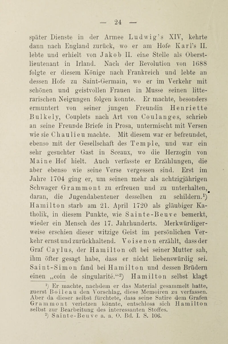 später Dienste in der Armee Ludwig’s XIV, kehrte dann nach England zurück, wo er am Hofe Karl’s 11. lebte und erhielt von Jakob 11. eine Stelle als Oberst¬ lieutenant in Irland. Nacli der Eevolution von 1688 folgte er diesem Könige nach Frankreich und lebte an dessen Hofe zu Saint-Germain, wo er im Verkehr mit schönen und geistvollen Frauen in Müsse seinen litte- rarischen Neigungen folgen konnte. Er machte, besonders ermuntert von seiner jungen Freundin Henriette Bulkely, Couplets nach Art von Co ul an ge s, schrieb an seine Freunde Briefe in Prosa, untermischt mit Versen wie sie Chaulieu machte. Mit diesem war er befreundet, ebenso mit der Gesellschaft des Tempie, und war ein sehr gesuchter Gast in Sceaux, wo die Herzogin von Maine Hof hielt. Auch verfasste er Erzählungen, die aber ebenso wie seine Verse vergessen sind. Erst im Jahre 1704 ging er, um seinen mehr als achtzigjährigen Schwager Grammont zu erfreuen und zu unterhalten, daran, die Jugendabenteuer desselben zu schildern.^) Hamilton starb am 21. April 1720 als gläubiger Ka¬ tholik, in diesem Punkte, wie Sainte-Beuve bemerkt, wieder ein Mensch des 17. Jahrhunderts. Merkwürdiger¬ weise erschien dieser witzige Geist im persönlichen Ver¬ kehr ernst und zurückhaltend. Voisenon erzählt, dass der Graf Ca3Gus, der Hamilton oft bei seiner Mutter sah, ihm öfter gesagt habe, dass er nicht liebenswürdig sei. Saint-Simon fand bei Hamilton und dessen Brüdern einen „coiu de singularite.‘‘^) Hamilton selbst klagt b Er machte, nachdem er das JMaterial gesammelt hatte, zuerst Boileau den Vorschlag, diese Memoiren zu yerfassen. Aber da dieser selbst fürchtete, dass seine Satire dem Grafen G r a in m o n t verletzen könnte, entschloss sich Hamilton selbst zur Bearbeitung des interessanten Stoffes. b Sainte-Beuve a. a. 0. Bd. I. S. 106.