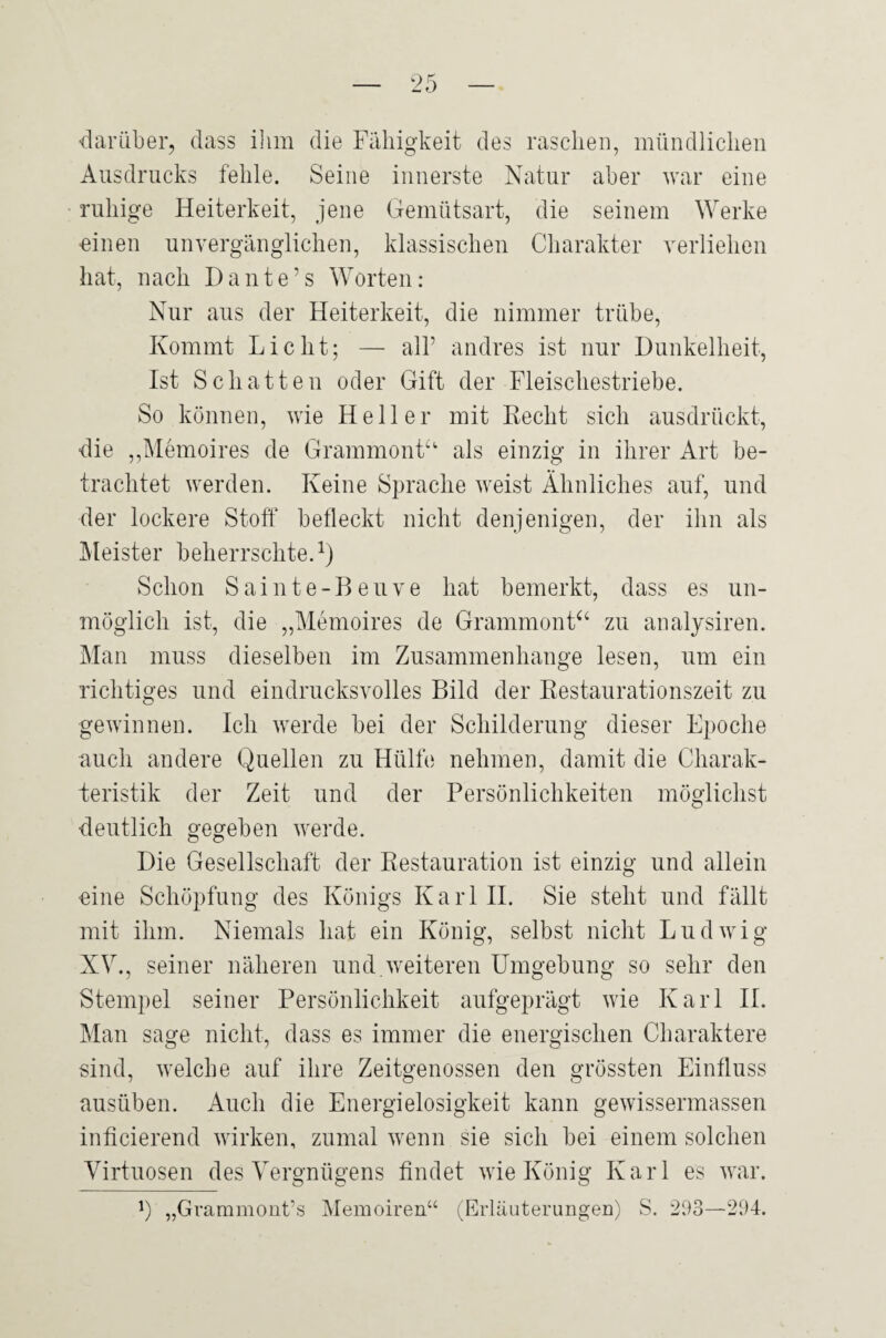 darüber, dass ihm die Fähigkeit des raschen, mündlichen Ausdrucks fehle. Seine innerste Natur aber war eine ruhige Heiterkeit, jene Gemütsart, die seinem Werke ■einen unvergänglichen, klassischen Charakter verliehen hat, nach Dante’s Worten; Nur aus der Heiterkeit, die nimmer trübe. Kommt Licht; — all’ andres ist nur Dunkelheit, Ist Schatten oder Gift der Fleischestriebe. So können, wie Heller mit Recht sich ausdrückt, die ,,Memoires de Grammont^' als einzig in ihrer Art be¬ trachtet werden. Keine Sprache weist Ähnliches auf, und der lockere Stoff befleckt nicht denjenigen, der ihn als Äleister beherrschte.^) Schon Sainte-Beuve hat bemerkt, dass es un¬ möglich ist, die „Memoires de Grammont^‘ zu analysiren. Man muss dieselben im Zusammenhänge lesen, um ein richtiges und eindrucksvolles Bild der Restaurationszeit zu gewinnen. Ich werde bei der Schilderung dieser Epoche auch andere Quellen zu Hülfe nehmen, damit die Charak¬ teristik der Zeit und der Persönlichkeiten möglichst deutlich gegeben werde. Die Gesellschaft der Restauration ist einzig und allein «ine Schöpfung des Königs KarlH. Sie steht und fällt mit ihm. Niemals hat ein König, selbst nicht Ludwig XV., seiner näheren und.weiteren Umgebung so sehr den Stempel seiner Persönlichkeit aufgeprägt wie Karl H. Man sage nicht, dass es immer die energischen Charaktere sind, welche auf ihre Zeitgenossen den grössten Einfluss ausüben. Auch die Energielosigkeit kann gewissermassen inficierend wirken, zumal wenn sie sich bei einem solchen Virtuosen des Vergnügens findet wie König Karl es war.