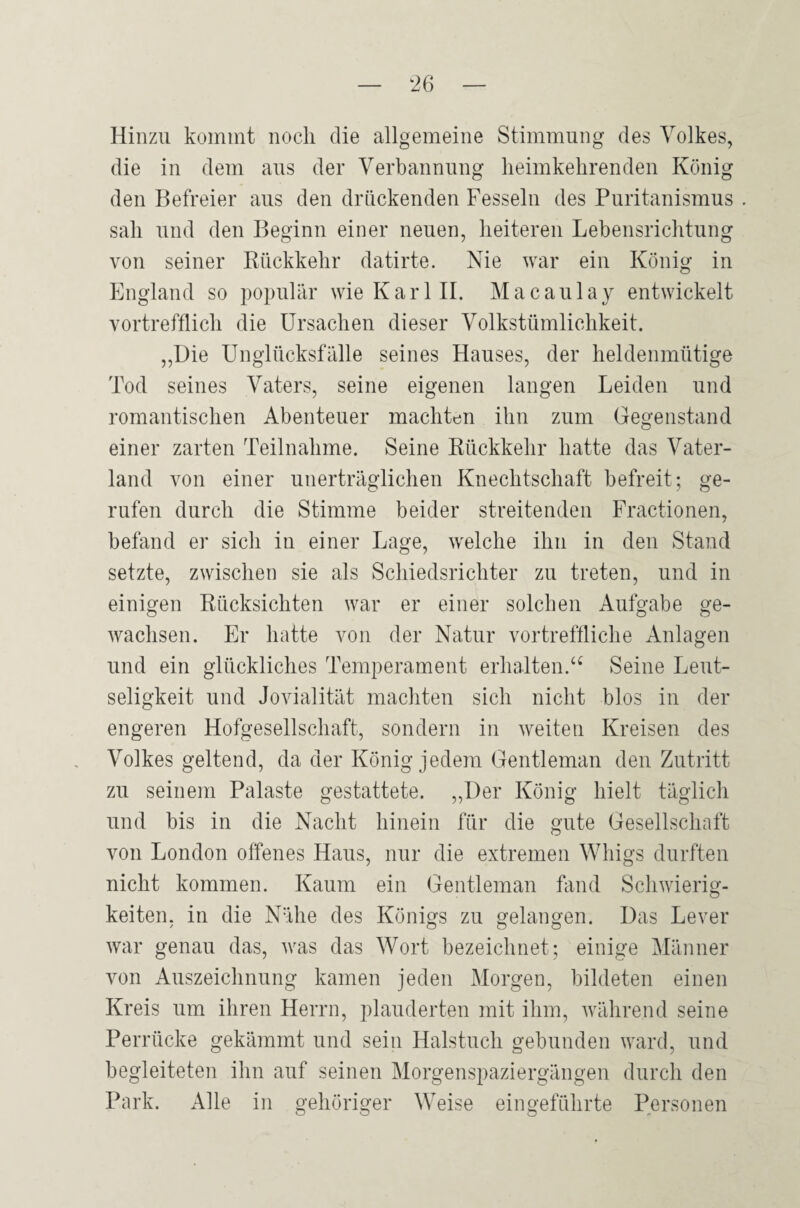 Hinzu kommt noch die allgemeine Stimmung des Volkes, die in dem aus der Verbannung lieimkehrenden König den Befreier aus den drückenden Fesseln des Puritanismus sah und den Beginn einer neuen, heiteren Lebensrichtung von seiner Rückkehr datirte. Nie war ein König in England so populär wie Karl 11. Macaulay entwickelt vortrefflich die Ursachen dieser Volkstümlichkeit. ,,üie Unglücksfälle seines Hauses, der heldenmütige Tod seines Vaters, seine eigenen langen Leiden und romantischen Abenteuer machten ihn zum Gegenstand einer zarten Teilnahme. Seine Rückkehr hatte das Vater¬ land von einer unerträglichen Knechtschaft befreit; ge¬ rufen durch die Stimme beider streitenden Fractionen, befand er sich in einer Lage, welche ihn in den Stand setzte, zwischen sie als Schiedsrichter zu treten, und in einigen Rücksichten war er einer solchen Aufgabe ge¬ wachsen. Er hatte von der Natur vortreffliche Anlagen und ein glückliches Temperament erhalten.‘‘ Seine Leut¬ seligkeit und Jovialität machten sich nicht blos in der engeren Hofgesellschaft, sondern in weiten Kreisen des Volkes geltend, da der König jedem Gentleman den Zutritt zu seinem Palaste gestattete. ,,I)er König hielt täglich und bis in die Nacht hinein für die gute Gesellschaft von London offenes Haus, nur die extremen Whigs durften nicht kommen. Kaum ein Gentleman üind Schwierig¬ keiten, in die Nähe des Königs zu gelangen. Das Lever war genau das, was das Wort bezeichnet; einige IMänner von Auszeichnung kamen jeden Morgen, bildeten einen Kreis um ihren Herrn, plauderten mit ihm, während seine Perrücke gekämmt und sein Halstuch gebunden ward, und begleiteten ihn auf seinen Morgenspaziergängen durch den Park. Alle in gehöriger Weise eingeführte Personen