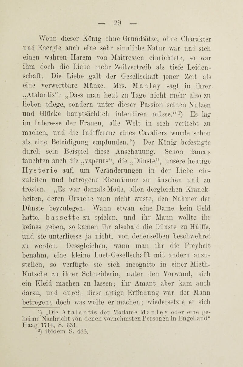 Wenn dieser König ohne Grundsätze, ohne Charakter und Energie auch eine sehr sinnliche Natur war und sich einen wahren Harem von Maitresseu einrichtete, so war ihm doch die Liebe mehr Zeitvertreib als tiefe Leiden¬ schaft. Die Liebe galt der Gesellschaft jener Zeit als eine verwertbare Münze. Mrs. Manley sagt in ihrer ,,Atalantis“: „Dass man heut zu Tage nicht mehr also zu lieben pflege, sondern unter dieser Passion seinen Nutzen und Glücke hauptsächlich intendiren müsse.“ i) Es lag im Interesse der Frauen, alle Welt in sich verliebt zu machen, und die Indifferenz eines Cavaliers wurde schon als eine Beleidigung empfunden. Der König befestigte durch sein Beispiel diese Anschauung. Schon damals tauchten auch die „vapeurs“, die ,,Dünste“, unsere heutige Hysterie auf, um Veränderungen in der Liebe eiii- zuleiten und betrogene Ehemänner zu täuschen und zu trösten. „Es war damals Mode, allen dergleichen Kranck- heiten, deren Ursache man nicht wüste, den Nahmen der Dünste beyzulegen. Wann etwan eine Dame kein Geld hatte, hassette zu spielen, und ihr Mann wollte ihr keines geben, so kamen ihr alsobald die Dünste zu Hülffe, und sie unterliesse ja nicht, von denenselben beschwehret zu werden. Dessgleichen, wann man ihr die Freyheit benahm, eine kleine Lust-Gesellschafft mit andern anzu¬ stellen, so verfügte sie sich incognito in einer Mieth- Kutsche zu ihrer Schneiderin, unter den Voiuvand, sich ein Kleid machen zu lassen; ihr Amant aber kam auch darzu, und durch diese artige Erfindung war der Mann betrogen; doch was wolte er machen; wiedersetzte er sich y „Die Atalantis der ^Madame Manley oder eine ge- lieime Nachricht von denen vornehmsten Personen in Engelland“ Haag 1714, S. 631. ■’) ibidem S. 488.