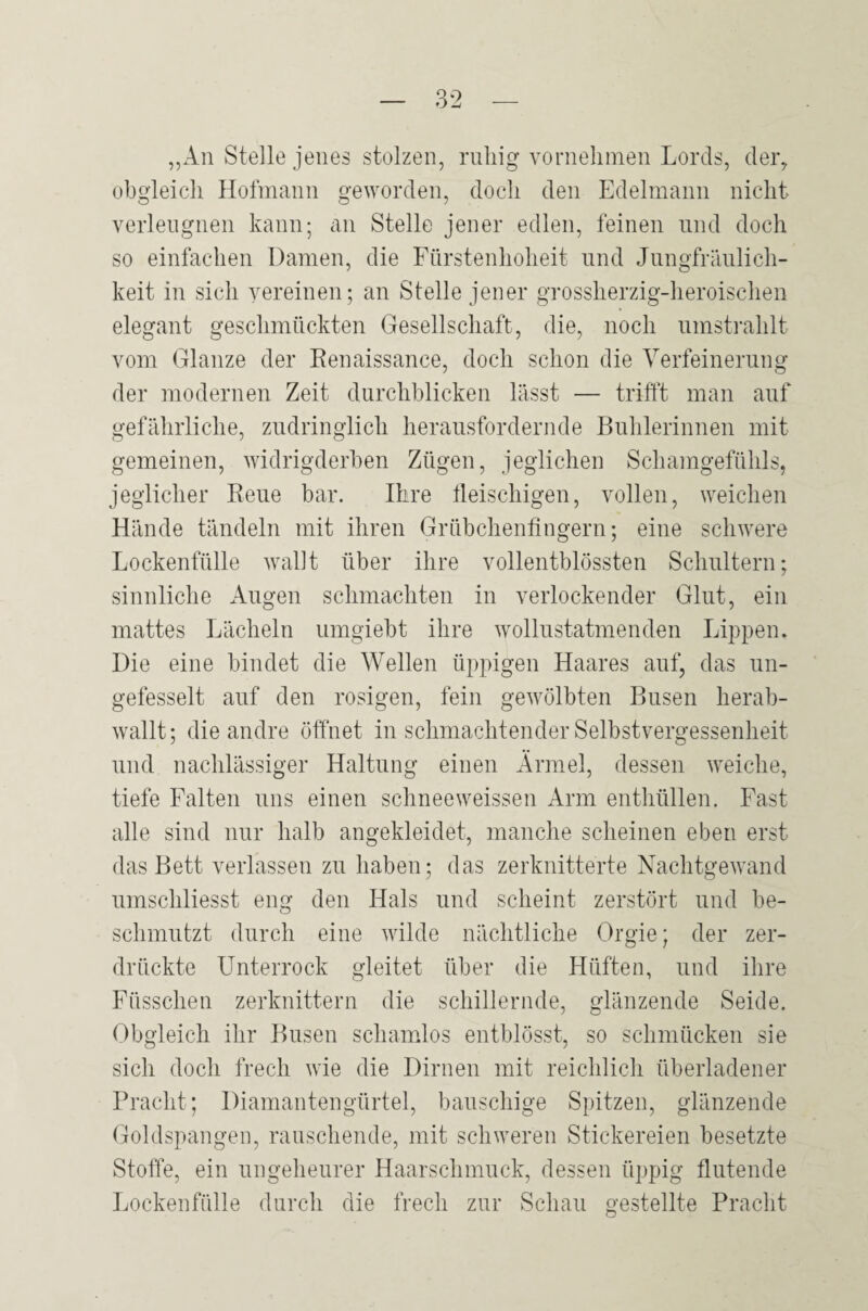 ,,An Stelle jenes stolzen, ruhig vornehmen Lords, cler^ obgleich Holmann ge^yorden, doch den Edelmann nicht verleugnen kann; an Stelle jener edlen, feinen und doch so einfachen Damen, die Fürstenhoheit und Jungfräulich¬ keit in sich vereinen; an Stelle jener grossherzig-heroischen elegant geschmückten Gesellschaft, die, noch umsti’ahlt vom Glanze der Eenaissance, doch schon die Verfeinerung der modernen Zeit durchblicken lässt — trifft man auf gefährliche, zudringlich herausfordernde Buhlerinnen mit gemeinen, widrigderben Zügen, jeglichen Schamgefühls, jeglicher Reue bar. Ihre lleischigen, vollen, weichen Hände tändeln mit ihren Grübchenfingern; eine schwere Lockenfülle walJt über ihre vollentblössten Schultern; sinnliche Augen schmachten in verlockender Glut, ein mattes Lächeln umgiebt ihre wollustatmenden Lippen. Die eine bindet die Wellen üppigen Haares auf, das un- gefesselt auf den rosigen, fein gewölbten Busen herab¬ wallt; die andre öffnet in schmachtender Selbstvergessenheit und nachlässiger Haltung einen Ärmel, dessen weiche, tiefe Falten uns einen schneeweissen Arm enthüllen. Fast alle sind nur halb angekleidet, manche scheinen eben erst das Bett verlassen zu haben; das zerknitterte Nachtgewand umschliesst eng den Hals und scheint zerstört und be¬ schmutzt durch eine wilde nächtliche Orgie; der zer¬ drückte Unterrock gleitet über die Hüften, und ihre Füsschen zerknittern die schillernde, glänzende Seide. Obgleich ihr Busen schamlos entblösst, so schmücken sie sich doch frech wie die Dirnen mit reichlicli überladener Pracht; Diamantengürtel, bauschige Spitzen, glänzende Goldspangen, rauschende, mit schweren Stickereien besetzte Stoffe, ein ungeheurer Haarschmuck, dessen üppig flutende Lockenfülle durch die frech zur Schau gestellte Pracht