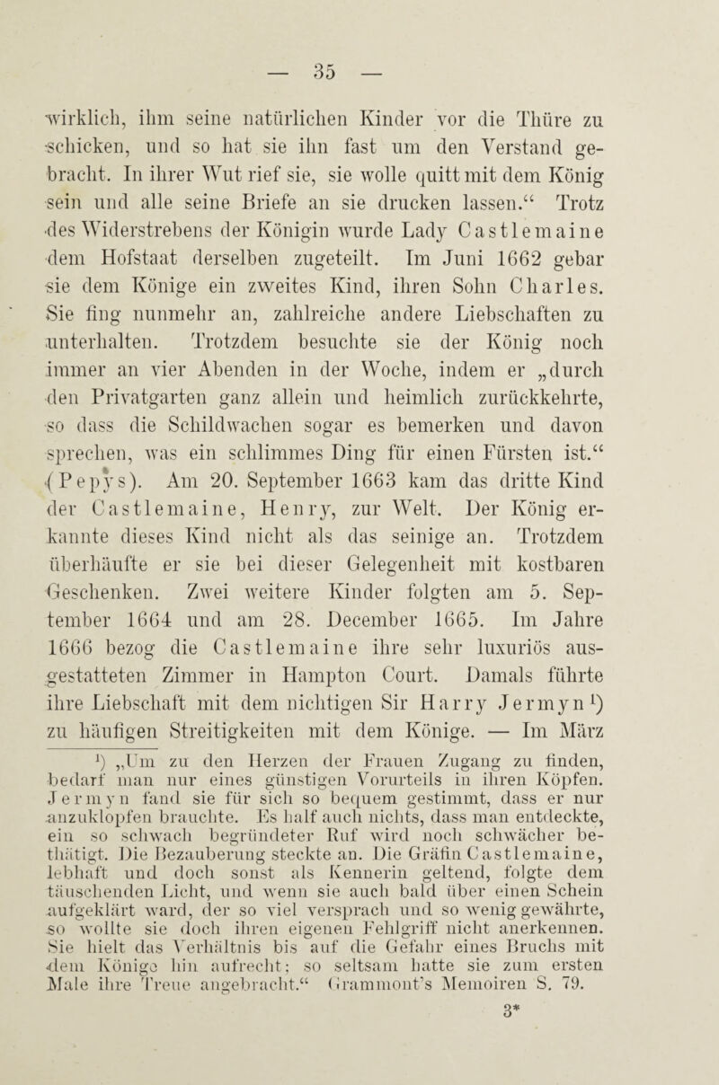 '^virklich, ihm seine natürlichen Kinder vor die Thüre zu ■schicken, und so hat sie ihn fast um den Verstand ge¬ bracht. In ihrer Wut rief sie, sie wolle quitt mit dem König sein und alle seine Briefe an sie drucken lassen.“ Trotz ■des Widerstrehens der Königin wurde Lady Castlemaine dem Hofstaat derselben zugeteilt. Im Juni 1662 gebar ■sie dem Könige ein zweites Kind, ihren Sohn Charles. Sie fing nunmehr an, zahlreiche andere Liebschaften zu unterhalten. Trotzdem besuchte sie der König noch immer an vier Abenden in der Woche, indem er „durch den Privatgarten ganz allein und heimlich zurückkehrte, so dass die Schild wachen sogar es bemerken und davon sprechen, was ein schlimmes Ding für einen Fürsten ist.“ (Pepys). Am 20. September 1663 kam das dritte Kind der Castlemaine, Henrjq zur Welt. Der König er¬ kannte dieses Kind nicht als das seinige an. Trotzdem überhäufte er sie bei dieser Gelegenheit mit kostbaren Geschenken. Zwei weitere Kinder folgten am 5. Sep¬ tember 1664 und am 28. December 1665. Im Jahre 1666 bezog die Castlemaine ihre sehr luxuriös aus¬ gestatteten Zimmer in Hampton Court. Damals führte ihre Liebschaft mit dem nichtigen Sir Harry Jermyn^) zu häufigen Streitigkeiten mit dem Könige. — Im März b „Um zu den Herzen der Frauen Zugang zu finden, bedarf man nur eines günstigen Vorurteils in ihren Köpfen. Jermyn fand sie für sich so bequem gestimmt, dass er nur .anzuklopfen brauchte. Es half auch nichts, dass man entdeckte, ein so schwacli begründeter Ruf wird noch schwächer be- thätigt. Die Rezauberung steckte an. Die Gräfin Castlemaine, lebhaft und doch sonst als Kennerin geltend, folgte dem täuschenden Licht, und wenn sie auch bald über einen Schein aufgeklärt ward, der so viel versprach und so wenig gewährte, -SO wollte sie doch ihren eigenen Fehlgriff nicht anerkennen. Sie hielt das V erhältnis bis auf die Gefahr eines Bruchs mit fiem Könige hin aufrecht; so seltsam hatte sie zum ersten Male ihre ä’reue angebracht.“ GrammonUs IMemoiren S. 79. 3*