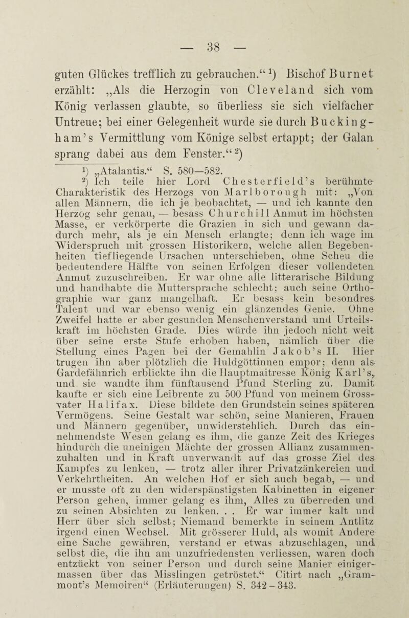 guten Glückes trefflich zu gebrauchen.“^) Biachof Burnet erzählt: „Als die Herzogin von Cleveland sich vom König verlassen glaubte, so überliess sie sich vielfacher Untreue; bei einer Gelegenheit wurde sie durch Bucking¬ ham’s Vermittlung vom Könige selbst ertappt; der Galan sprang dabei aus dem Fenster.“ 1) „Atalantis.‘‘ S. 580—582. 2) Ich teile hier Lord Cliesterfield’s berühmte Charakteristik des Herzogs von ]\[arlb oro u gh mit: „Von allen Männern, die ich je beobachtet, — und ich kannte den Herzog sehr genau, — besass Churchill Anmut im höchsten Masse, er verkörperte die Grazien in sich und gewann da¬ durch mehr, als je ein Mensch erlangte; denn ich wage im AViderspriich mit grossen Historikeru, welche allen Begeben¬ heiten tiefliegende Ursachen unterschieben, ohne Scheu die bedeutendere Hälfte von seinen Erfolgen dieser vollendeten Anmut zuzuschreiben. Er war ohne alle litterarische Bildung und handhabte die Muttersprache schlecht: auch seine Ortho¬ graphie war ganz mangelhaft. Er besass kein besondres Talent und war ebenso wenig ein glänzendes Genie. Ohne Zweifel hatte er aber gesunden Menschenverstand und Urteils¬ kraft im höchsten Grade. Uies würde ihn jedoch nicht weit über seine erste Stufe erhoben haben, nämlich über die Stellung eines Pagen bei der Gemahlin Jak ob’s II. Hier trugen ihn aber plötzlich die Huldgöttinnen empor; denn als Gardefähnrich erblickte ihn die Hauptmaitresse König Karl’s,, und sie wandte ihm fünftausend Pfund Sterling zu. Damit kaufte er sich eine Leibrente zu 500 Pfund von meinem Gross¬ vater Halifax. Diese bildete den Grundstein seines späteren Vermögens. Seine Gestalt war schön, seine Manieren, Krauen und Männern gegenüber, unwiderstehlich. Durch das ein¬ nehmendste AAesen gelang es ihm, die ganze Zeit des Krieges hindurch die uneinigen Mächte der grossen Allianz zusammen¬ zuhalten und in Kraft unverwandt auf das grosse Ziel des Kam|)fes zu lenken, — trotz aller ihrer Privatzänkereien und Verkehrtheiten. An welchen Hof er sich auch begab, — und er musste oft zu den widerspäustigsten Kabinetten in eigener Person gehen, immer gelang es ihm, Alles zu überreden und zu seinen Absichten zu lenken. . . Er war immer kalt und Herr über sich selbst; Niemand bemerkte in seinem Antlitz irgend einen Wechsel. Mit grösserer Huld, als Avomit Andere- eine Sache gewähren, Amrstand er etAvas abzuschlagen, und selbst die, die ihn am unzufriedensten Amrliessen, A\mren doch entzückt Amn seiner Person und durch seine Manier einiger- massen über das Misslingen getröstet.“ Citirt nach „Gram- mont’s JMemoiren“ (Erläuterungen) S. 342-343.