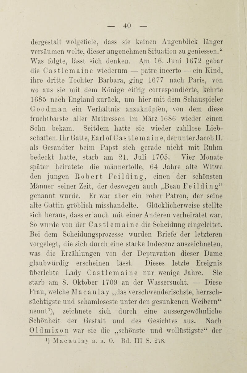 dergestalt wolgefiele, dass sie keinen Augenblick länger versäumen wolle, dieser angenehmen Situation zu geniessen.“ Was folgte, lässt sich denken. x4m 16. Juni 1672 gebar die C a s 11 e m a i n e wiederum — patre incerto — ein Kind, ihre dritte Tochter Barbara, ging 1677 nach Paris, von wo aus sie mit dem Könige eifrig correspondierte, kehrte 1685 nach England zurück, um hier mit dem Schauspieler Goodman ein Verhältnis anzuknüpfen, von dem diese fruchtbarste aller Maitressen im März 1686 wieder einen Sohn bekam. Seitdem hatte sie wieder zahllose Lieb¬ schaften. Ihr Gatte, Earl of C a s 11 e m a i n e, der unter Jacob II. als Gesandter beim Papst sich gerade nicht mit Ruhm bedeckt hatte, starb am 21. Juli 1705. Vier Monate später heiratete die männertolle, 64 Jahre alte Witwe den jungen Robert Feilding, einen der schönsten Männer seiner Zeit, der deswegen auch „Beau Feil ding“ genannt wurde. Er war aber ein roher Patron, der seine alte Gattin gröblich misshandelte. Glücklicherweise stellte sich heraus, dass er' auch mit einer Anderen verheiratet war. So wurde von der C a s 11 e m a i n e die Scheidung eingeleitet. Bei dem Scheidungsprozesse wurden Briefe der letzteren vorgelegt, die sich durch eine starke Indecenz auszeichneten, was die Erzählungen von der Depravation dieser Dame glaubwürdig erscheinen lässt. Dieses letzte Ereignis überlebte Ladv Castlemaine nur wenige Jahre. Sie starb am 8. Oktober 1709 an der Wassersucht. — Diese Frau, welche Macaulay ,,das verschwenderischste, herrsch¬ süchtigste und schamloseste unter den gesunkenen Weibern“ nennt^), zeichnete sich durch eine aussergewöhnliche Schönheit der Gestalt und des Gesichtes aus. Nach Oldmixon war sie die ,,schönste und wollüstigste“ der