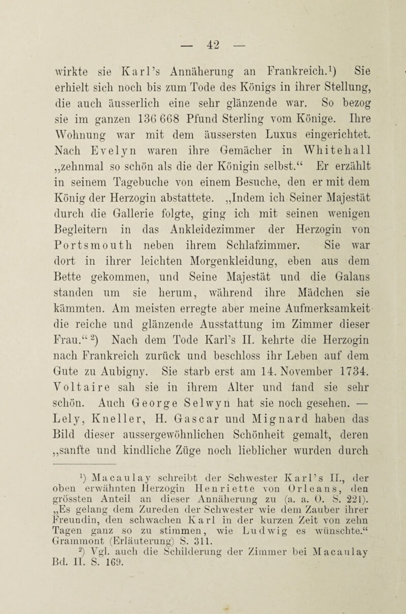 wirkte sie Ka rl’s Annäherung an Frankreich^) Sie erhielt sich noch bis zum Tode des Königs in ihrer Stellung, die auch äusserlich eine sehr glänzende war. So bezog sie im ganzen 136 668 Pfund Sterling vom Könige. Ihre Wohnung war mit dem äussersten Luxus eingerichtet. Nach Evelyn waren ihre Gemächer in White hall „zehnmal so schön als die der Königin selbst.“ Er erzählt in seinem Tagebuche von einem Besuche, den er mit dem König der Herzogin ahstattete. „Indem ich Seiner Majestät durch die Gallerie folgte, ging ich mit seinen wenigen Begleitern in das Ankleidezimmer der Herzogin von Portsmouth neben ihrem Schlafzimmer. Sie war dort in ihrer leichten Morgenkleidung, eben aus dem Bette gekommen, und Seine Majestät und die Galans standen um sie herum, während ihre Mädchen sie kämmten. Am meisten erregte aber meine Aufmerksamkeit die reiche und glänzende Ausstattung im Zimmer dieser Frau.“ Nach dem Tode Karl’s H. kehrte die Herzogin nach Frankreich zurück und beschloss ihr Leben auf dem Gute zu Aubigny. Sie starb erst am 14. November 1734. Voltaire sah sie in ihrem Alter und fand sie sehr schön. Auch George Selwyn hat sie noch gesehen. — Lely, Kneller, H. Gascar und Mignard haben das Bild dieser aussergewöhnlichen Schönheit gemalt, deren ,,sanfte und kindliche Züge noch lieblicher wurden durch Macaiilay schreibt der Schwester Karl’s IL, der oben erwähnten Herzogin Henriette von Orleans, den grössten Anteil an dieser Annäherung zu (a. a. 0. S. 221). „Es gelang dem Zureden der Schwester wie dem Zauber ihrer Freundin, den schwachen Karl in der kurzen Zeit von zehn Tagen ganz so zu stimmen, wie Ludwng es wünschte,“ Grammont (Erläuterung) S. 311. ^) V^gl. auch die Schilderung der Zimmer bei ^lacaulay Bd. H. S. 169.