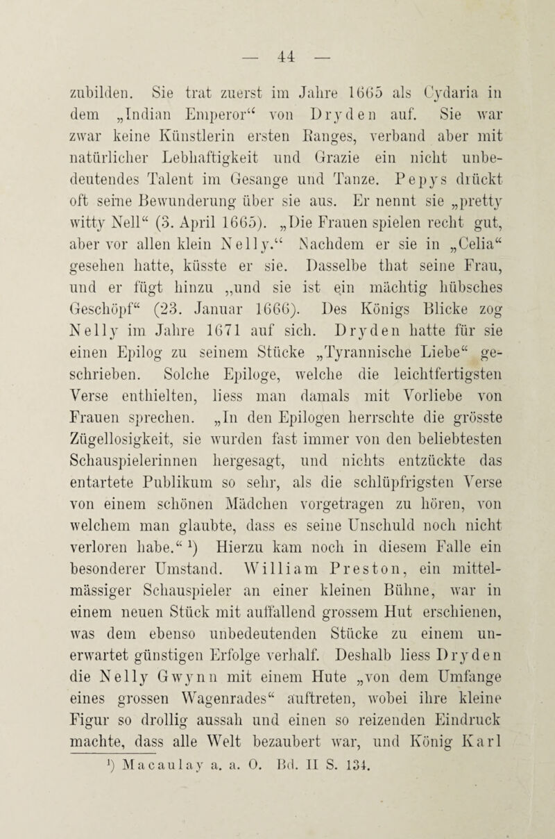 zubildeii. Sie trat zuerst im Jahre 16G5 als Cydaria in dem „Indian Eniperor‘^ von Dryden auf. Sie war zwar keine Künstlerin ersten Eanges, verband aber mit natürlicher Lebhaftigkeit und Grazie ein nicht unbe¬ deutendes Talent im Gesänge und Tanze, l^epys drückt oft seiue Bewunderung über sie aus. Er nennt sie „pretty witty Nell“ (3. April 1665). „Die Frauen spielen recht gut, aber vor allen klein Nelly.“ Nachdem er sie in „Celia“ gesehen hatte, küsste er sie. Dasselbe that seine Frau, und er fügt hinzu „und sie ist ejn mächtig hübsches Geschöpf“ (23. Januar 1666). Des Königs Blicke zog Nelly im Jahre 1671 auf sich. Dry den hatte für sie einen Epilog zu seinem Stücke „Tyrannische Liebe“ ge¬ schrieben. Solche Epiloge, welche die leichtfertigsten Verse enthielten, liess man damals mit Vorliebe von Frauen sprechen. „In den Epilogen herrschte die grösste Zügellosigkeit, sie wurden fast immer von den beliebtesten Schauspielerinnen hergesagt, und nichts entzückte das entartete Publikum so sehr, als die schlüpfrigsten Verse von einem schönen Mädchen vorgetragen zu hören, von welchem man glaubte, dass es seine LTischuld noch nicht verloren habe.“ Hierzu kam noch in diesem Falle ein besonderer Umstand. William Preston, ein mittel- mässiger Schauspieler an einer kleinen Bühne, war in einem neuen Stück mit auffallend grossem Hut erschienen, was dem ebenso unbedeutenden Stücke zu einem un¬ erwartet günstigen Erfolge verhalf. Deshalb liess Dry den die Nelly Gwynn mit einem Hute „von dem Umfange eines grossen Wagenrades“ auftreten, wobei ihre kleine Figur so drollig aussah und einen so reizenden Eindruck machte, dass alle Welt bezaubert war, und König Karl