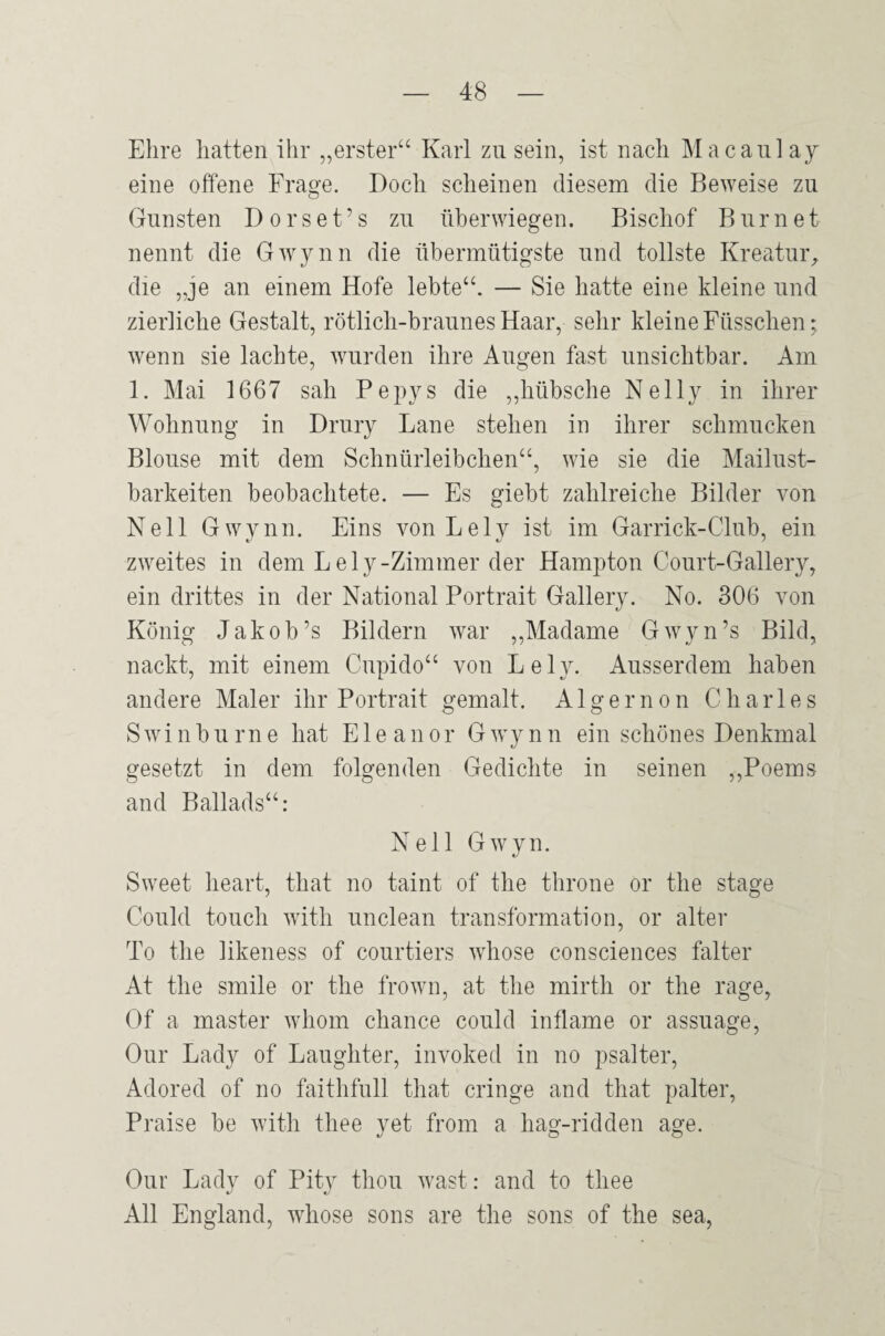 Ehre hatten ihr „erster“ Karl zu sein, ist nach Macanlay eine offene Frage. Doch scheinen diesem die Beweise zu Gunsten Dorset’s zu üherwiegen. Bischof Burnet nennt die Gwynn die übermütigste und tollste Kreatuiy die „je an einem Hofe lebte“. — Sie hatte eine kleine und zierliche Gestalt, rötlich-braunes Haar, sehr kleine Füsschen; wenn sie lachte, wurden ihre Augen fast unsichtbar. Am 1. Mai 1667 sah Pepys die ,,hübsche Nelly in ihrer Wohnung in Drury Lane stehen in ihrer schmucken Blouse mit dem Schnürleibchen“, wie sie die Mailust¬ barkeiten beobachtete. — Es giebt zahlreiche Bilder von Nell Gwynn. Eins vonLely ist im Garrick-Club, ein zweites in dem Lely-Zimmer der Hampton Court-Gallery, ein drittes in der National Portrait Gallery. No. 306 von König Jakob’s Bildern war ,,Madame Gwyn’s Bild, nackt, mit einem Cupido“ von Le ly. Ausserdem haben andere Maler ihr Portrait gemalt. Algernon Charles Swinburne hat Eleanor Gwynn ein schönes Denkmal gesetzt in dem folgenden Gedichte in seinen ,,Poems and Ballads“: Nell Gwyn. Sweet heart, that no taint of the throne or the stage Could touch with unclean transformation, or alter To the likeness of courtiers whose consciences falter At the smile or the frown, at the mirth or the rage, Of a master whom chance could inflame or assuage, Our Lady of Laughter, invoked in no psalter, Adored of no faithfull that cringe and that palter, Praise be with thee yet from a hag-ridden age. Our Lady of Pity thou wast: and to thee All England, whose sons are the sons of the sea,