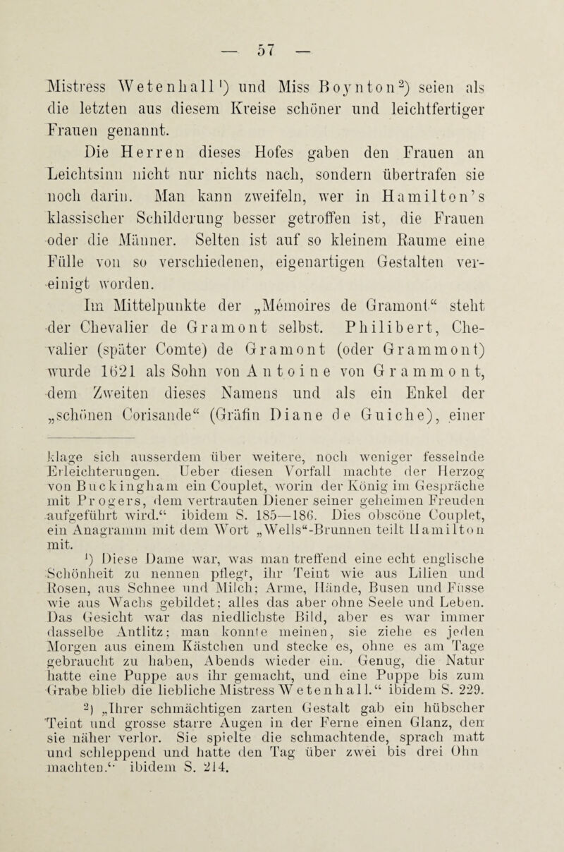 Mistress Wetenliall') und Miss Boynton^) seien als die letzten aus diesem Kreise schöner und leichtfertiger Frauen genannt. Die Herren dieses Hofes gaben den Frauen an Leichtsinn nicht nur nichts nach, sondern übertrafen sie noch darin. Man kann zweifeln, wer in Hamilton’s klassischer Schilderung besser getroffen ist, die Frauen oder die Männer. Selten ist auf so kleinem Kaume eine Fülle von so verschiedenen, eigenartigen Gestalten ver¬ einigt worden. Im Mittelpunkte der „Memoires de Granioni“ steht der Chevalier de Gramont selbst. Philibert, Che¬ valier (später Comte) de Gramont (oder Grammont) wurde 1621 als Sohn von Antoine von G r a m m o n t, dem Zweiten dieses Namens und als ein Enkel der „schönen Corisande“ (Gräfin Diane de Guiche), einer klage sich ausserdem über weitere, noch weniger fesselnde Ei leichterungeii. lieber diesen Vorfall niacbte der Herzog von Buckingliam ein Couplet, worin der König iin Gespräche mit Pr Ogers, dem vertrauten Diener seiner geheimen Freuden aufgefülirt wird.“ ibidem vS. 185—186. Dies obscöne Couplet, ein Anagramm mit dem Wort „Wells“-Brunnen teilt Hamilton mit. Diese Dame war, was man treffend eine echt englische Schönheit zu nennen pllegi, ihr Teint wie aus Lilien und Bosen, aus Schnee und IMilch; Arme, Hände, Busen und Fiisse wie aus Wachs gebildet ; alles das aber ohne Seele und Leben. Das Gesicht war das niedlichste Bild, aber es Avar immer dasselbe Antlitz; man konnte meinen, sie ziehe es jeden Morgen aus einem Kästchen und stecke es, ohne es am Tage gebraucht zu haben, Abends wieder ein. Genug, die Natur hatte eine Puppe aus ihr gemacht, und eine Puppe bis zum Grabe blieb die liebliche Mistress W^etenh al 1.“ ibidem S. 229. „Ihrer schmächtigen zarten Gestalt gab ein hübscher Teint und grosse starre Augen in der Ferne einen Glanz, den sie näher veidor. Sie spielte die schmachtende, sprach matt und schleppend und hatte den Tag über zwei bis drei Ohn machten.“ ibidem S. 214.