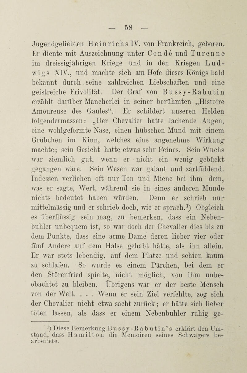 Jugendgeliebten Heinrichs IV. von Frankreich, geboren. Er diente mit Auszeichnung unter Conde und Türen ne im dreissigjährigen Kriege und in den Kriegen Lud¬ wigs XIV., und machte sich am Hofe dieses Königs bald bekannt durch seine zahlreichen Liebschaften und eine geistreiche Frivolität. Der Graf von Bussy-Eabutin erzählt darüber Mancherlei in seiner berühmten „Histoire Amoureuse des Gaules^b Er schildert unseren Helden folgendermassen: „Der Chevalier hatte lachende Augen, eine wohlgeformte Nase, einen hübschen Mund mit einem Grübchen im Kinn, welches eine angenehme Wirkung machte; sein Gesicht hatte etwas sehr Feines. Sein Wuchs war ziemlich gut, wenn er nicht ein wenig gebückt gegangen wäre. Sein Wesen war galant und zartfühlend. Indessen verliehen oft nur Ton und Miene bei ihm dem, was er sagte, Wert, während sie in eines anderen Munde nichts bedeutet haben würden. Denn er schrieb nur mittelmässig und er schrieb doch, wie er sprach.^) Obgleich es überflüssig sein mag, zu bemerken, dass ein Neben¬ buhler unbequem ist, so war doch der Chevalier dies bis zu dem Punkte, dass eine arme Dame deren lieber vier oder fünf Andere auf dem Halse gehabt hätte, als ihn allein. Er war stets lebendig, auf dem Platze und schien kaum zu schlafen. So wurde es einem Pärchen, bei dem er den Störenfried spielte, nicht möglich, von ihm unbe¬ obachtet zu bleiben. Übrigens war er der beste Mensch von der Welt. . . . Wenn er sein Ziel verfehlte, zog sich der Chevalier nicht etwa sacht zurück; er hätte sich lieber töten lassen, als dass er einem Nebenbuhler ruhig ge- 1) Diese Bemerkung B u s s y - R a b u t i n ’ s erklärt den Um¬ stand, dass Hamilton die Memoiren seines Schwagers be¬ arbeitete.