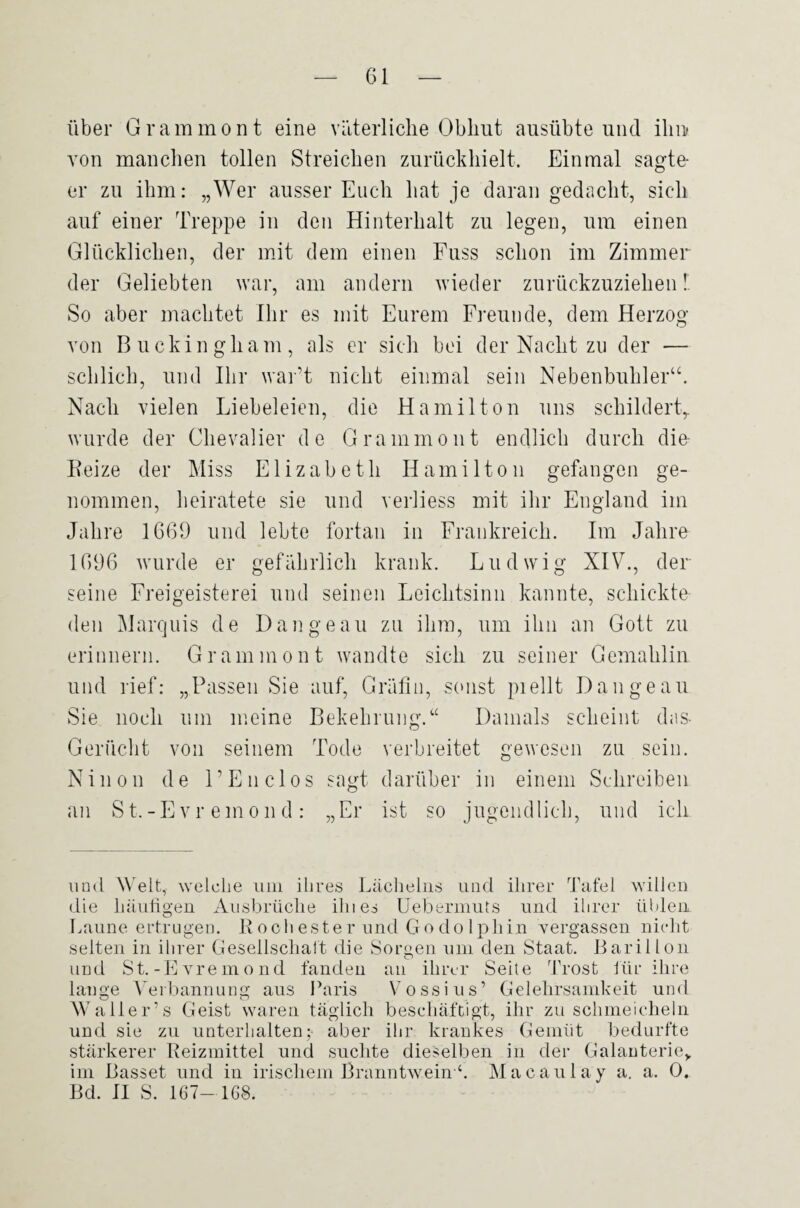 über Grammont eine väterliche Obhut ausübte und ihu von manclien tollen Streichen zurückhielt. Einmal sagte¬ er zu ihm: „Wer ausser Euch hat je daran gedacht, sich auf einer Treppe in den Hinterhalt zu legen, um einen Glücklichen, der mit dem einen Fuss schon im Zimmer der Geliebten war, am andern wieder zurückzuziehen!. So aber machtet Ihr es mit Eurem Freunde, dem Herzog von Buckingham, als er sich bei der Nacht zu der — schlich, und Ihr warT nicht einmal sein Nebenbuhler“. Nach vielen Liebeleien, die Hamilton uns schildert^ wurde der Chevalier de Grammont endlich durch die- Beize der Miss Elizabeth Hamilton gefangen ge¬ nommen, heiratete sie und verliess mit ihr England im Jahre 1669 und lebte fortan in Frankreich. Im Jahre 1696 wurde er gefährlich krank. Ludwig XIV., der seine Freigeisterei und seinen Leichtsinn kannte, schickte den Marquis de Dangeau zu ihm, um ihn an Gott zu erinnern. Grammont wandte sich zu seiner Gemahlin und rief: „Passen Sie auf, Gräfin, scnist piellt Dangeau Sie noch um meine Bekebrung.“ Damals scheint das- Gerücht von seinem Tode verbreitet gewesen zu sein. Ninon de LEnclos sagt darüber in einem Schreiben an St.-Evr emon d: „Er ist so jugeiidlicb, und ich und Welt, welche um ilires l.äclmhis und ihrer Tafel willen die häuligen Ausbrüche ihies Uebermuts und ihrer ühleii Imune ertrugen. R o c h e s te r und G o d o 1 ph i n vergassen nicht selten in ihrer Gesellschaft die Sorgen um den Staat. Barillon und St.-Eyremond fanden an ihrer Seite Trost ihr ihre lauge Verbannung aus Ihnds V^ossius’ Gelehrsamkeit und W aller’s Geist waren täglich beschäftigt, ihr zu schmeicheln und sie zu unterhalten; aber ihr krankes Gemiit bedurfte stärkerer Reizmittel und suchte dieselben in der Galauterie,. im Basset und in irischem Branntwein ^ Macaulay a. a. 0, Bd. II S. 167-1G8.