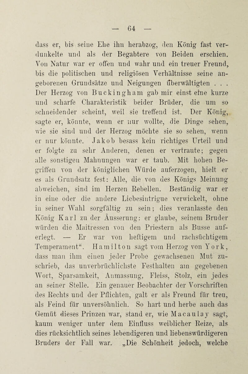 (lass er, bis seine Ehe ihn herabzog, den König fast ver¬ dunkelte und als der Begabtere von Beiden erschien. Von Natur war er offen und wahr und ein treuer Freund, bis die politischen und religiösen Verhältnisse seine an¬ geborenen Grundsätze und Neigungen überwältigten . . . Der Herzog von Buckingham gab mir einst eine kurze und scharfe Charakteristik beider Brüder, die um so schneidender scheint, weil sie treffend ist. Der König, sagte er, könnte, wenn er nur wollte, die Dinge sehen, wie sie sind und der Herzog möchte sie so sehen, wenn er nur könnte. Jakob besass kein richtiges Urteil und er folgte zu sehr Anderen, denen er vertraute; gegen alle sonstigen Mahnungen war er taub. Mit hohen Be¬ griffen von der königlichen Würde auferzogen, hielt er es als Grundsatz fest: Alle, die von des Königs Meinung abweichen, sind im Herzen Rebellen. Beständig war er in eine oder die andere Liebesintrigue verwickelt, ohne in seiner Wahl sorgfältig zu sein; dies veranlasste den König Karl zu der Äusserung: er glaube, seinem Bruder würden die Maitressen von den Priestern als Busse auf¬ erlegt. — Er war von heftigem und rachsüchtigem. Temperament“. H a m i 11 o n sagt vom Herzog von York, dass man ihm einen jeder Probe gewachsenen Mut zu¬ schrieb, das unverbrüchlichste Festhalten am gegebenen Wort, Sparsamkeit, x4nmassung, Fleiss, Stolz, ein jedes an seiner Stelle. Ein genauer Beobachter der Vorschriften des Rechts und der Pflichten, galt er als Freund für treu, als Feind für unversöhnlich. So hart und herbe auch das Gemüt dieses Prinzen war, stand er, wie Macaulay sagt, kaum weniger unter dem Einfluss weiblicher Reize, als dies rücksichtlich seines lebendigeren und liebenswürdigeren Bruders der Fall war. „Die Schönheit jedoch, welche