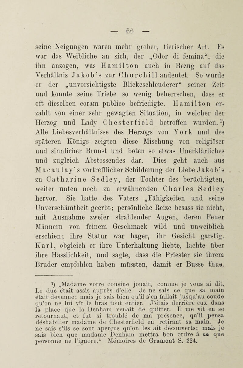 seine Neigungen waren mehr grober, tierischer Art. Es war das Weibliche an sich, der „Odor di femina“, die ihn anzogen, was Hamilton auch in Bezug auf das Verhältnis J a k o b ’ s zur Churchill andeutet. So wurde er der „unvorsichtigste Blickeschleuderer“ seiner Zeit und konnte seine Triebe so wenig beherrschen, dass er oft dieselben coram publico befriedigte. Hamilton er¬ zählt von einer sehr gewagten Situation, in welcher der Herzog und Lady Chesterfield betroffen wurden.^) Alle Liebesverhältnisse des Herzogs von York und des späteren Königs zeigten diese Mischung von religiöser und sinnlicher Brunst und boten so etwas Unerklärliches und zugleich Abstossendes dar. Dies geht auch aus Macaula y’s vortrefflicher Schilderung der Liebe Jak ob’s zu Catharine Sedley, der Tochter des berüchtigten, weiter unten noch zu erwähnenden Charles Sedley hervor. Sie hatte des Vaters „Fähigkeiten und seine Unverschämtheit geerbt; persönliche Reize besass sie nicht, mit Ausnahme zweier strahlender Augen, deren Feuer Männern von feinem Geschmack wild und unvveiblich erschien; ihre Statur war hager, ihr Gesicht garstig. Karl, obgleich er ihre Unterhaltung liebte, lachte über ihre Hässlichkeit, und sagte, dass die Priester sie ihrem Bruder empfohlen haben müssten, damit er Busse thue. 1) „Madame Yotre cousine jouait, comme je yous ai dit. Le diic etait assis aiipres d’elle. Je ne sais ce que sa maiu etait deYenue; mais je sais bien qu’il s’en fallait jusqu’au coude qu’on ne liü Yit le bras tont entier. J’etais derriere eux dans la place qne la Denham Yenait de quitter. II me Yit en se retOLirnaut, et fut si tfouble de ma presence, qu’il pensa deshabiller madame de Chesterfield en retirant sa main. Je ne sais s’ils se sont aper(,‘iis qii’on les ait decouYerts; mais je sais bien que madame Denham mettra bon ordre ä ©e que personne ne Pignore.“ Memoires de Gramont S. 224,