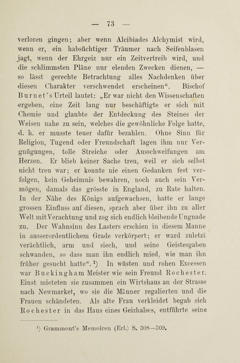 verloren gingen; aber wenn Alcibiades Alcliymist wird, wenn er, ein habsüchtiger Träumer nach Seifenblasen jagt, wenn der Ehrgeiz nur ein Zeitvertreib wird, und die schlimmsten Pläne nur elenden Zwecken dienen, — so lässt gerechte Betrachtung alles Nachdenken über diesen Charakter verschwendet erscheinen“. Bischof B ur n e t ’ s Urteil lautet: „Er war nicht den Wissenschaften ■ergeben, eine Zeit lang nur beschäftigte er sich mit Chemie und glaubte der Entdeckung des Steines der Weisen nahe zu sein, welches die gewöhnliche Folge hatte, d. h. er musste teuer dafür bezahlen. Ohne Sinn für Religion, Tugend oder Freundschaft lagen ihm nur Ver¬ gnügungen, tolle Streiche oder Ausschweifungen am Herzen. Er blieb keiner Sache treu, weil er sich selbst nicht treu war; er konnte nie einen Gedanken fest ver¬ folgen, kein Geheimnis bewahren, noch auch sein Ver¬ mögen, damals das grösste in England, zu Rate halten. In der Nähe des Königs aufgewachsen, hatte er lange grossen Einfluss auf diesen, sprach aber über ihn zu aller Welt mit Verachtung und zog sich endlich bleibende Ungnade zu. Der Wahnsinn des Lasters erschien in diesem Manne in ausserordentlichem Grade verkörpert; er ward zuletzt verächtlich, arm und siech, und seine Geistesgaben schwanden, so dass man ihn endlich mied, wie man ihn früher gesucht hatte“. In wüsten und rohen Excessen Avar Buckingham Meist er wie sein Freund R o c h e s t e r. Einst mieteten sie zusammen ein Wirtshaus an der Strasse nach Newmarket, avo sie die Männer regalierten und die Frauen schändeten. Als alte Frau verkleidet begab sich Ro ehester in das Haus eines Geizhalses, entführte seine Grammont’s Memoiren (Erl.) S. 308—309,