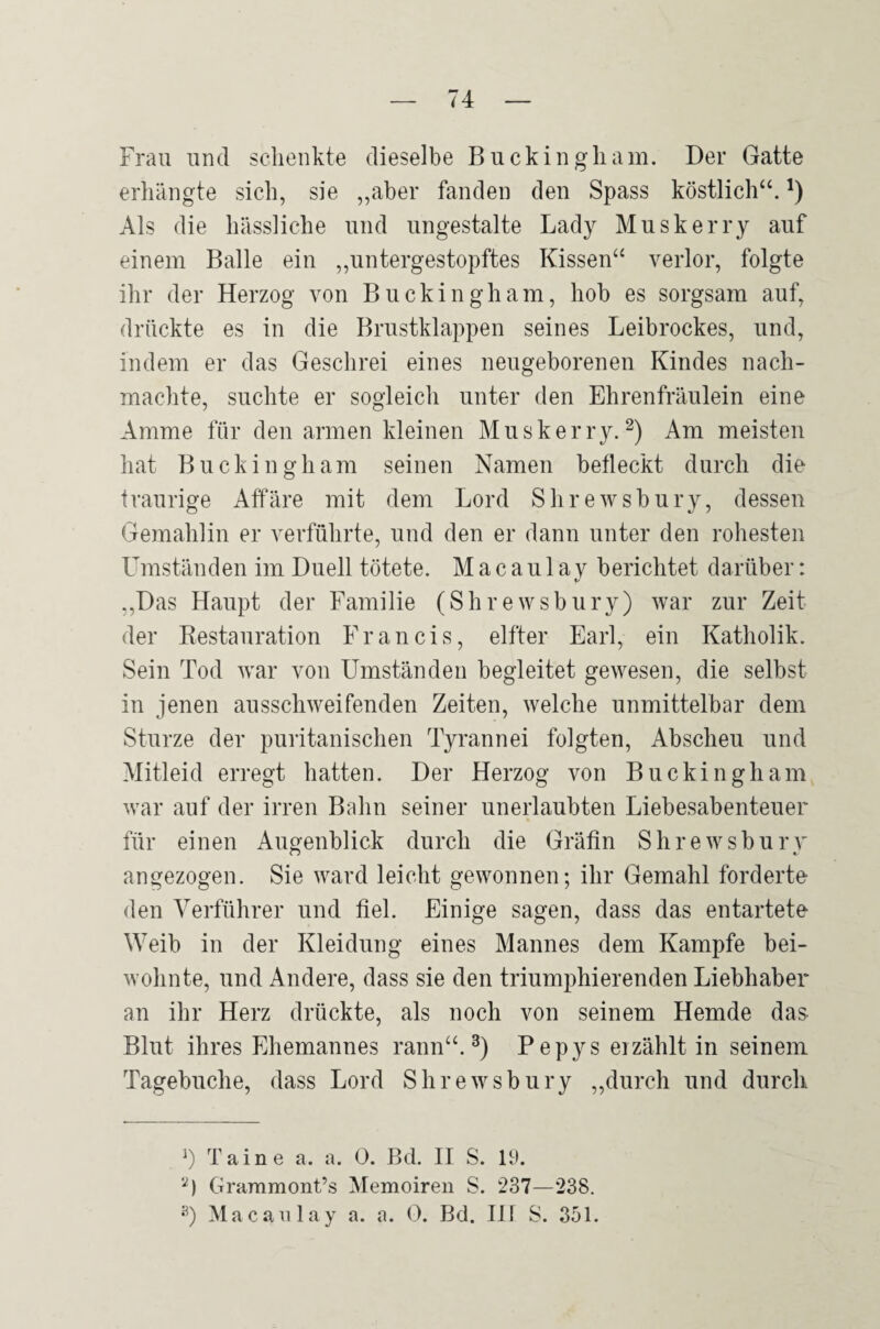 Frau und scdienkte dieselbe Buckingliam. Der Gatte erhängte sich, sie ,,aber fanden den Spass köstlich“. Als die hässliche und ungestalte Lady Muskerry auf einem Balle ein ,,untergestopftes Kissen“ verlor, folgte ihr der Herzog von Buckingham, hob es sorgsam auf, drückte es in die Brustklappen seines Leibrockes, und, indem er das Geschrei eines neugeborenen Kindes nach¬ machte, suchte er sogleich unter den Ehrenfräiilein eine Amme für den armen kleinen Muskerry.Am meisten hat Buckingham seinen Namen befleckt durch die traurige Affäre mit dem Lord Shrewsbury, dessen Gemahlin er verführte, und den er dann unter den rohesten L^mständen im Duell tötete. M a c a u 1 a v berichtet darüber: t/ ,,Das Haupt der Familie (Shrewsbury) war zur Zeit der Restauration Francis, elfter Earl, ein Katholik. Sein Tod war von Umständen begleitet gewesen, die selbst in jenen ausschweifenden Zeiten, welche unmittelbar dem Sturze der puritanischen Tyrannei folgten, Abscheu und Mitleid erregt hatten. Der Herzog von Buckingham war auf der irren Bahn seiner unerlaubten Liebesabenteuer für einen Augenblick durch die Gräfin Shrewsburv angezogen. Sie ward leicht gewonnen; ihr Gemahl forderte den Verführer und fiel. Einige sagen, dass das entartete Weib in der Kleidung eines Mannes dem Kampfe bei¬ wohnte, und Andere, dass sie den triumphierenden Liebhaber an ihr Herz drückte, als noch von seinem Hemde das Blut ihres Ehemannes rann“. Pepys ei zählt in seinem Tagebuche, dass Lord Shrewsbury „durch und durch Taine a. a. 0. Bd. H S. U). Grammont’s Memoiren S. 237—238. Macanlay a. a. 0. Bd. Hf S. 851.