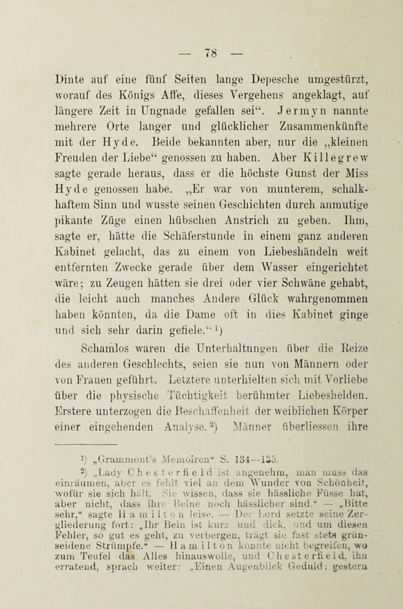 Dinte auf eine fünf Seiten lange Depesche iimgestürzt, worauf des Königs Affe, dieses Vergehens angeklagt, auf längere Zeit in Ungnade gefallen sei“. Jermyn nannte mehrere Orte langer und glücklicher Zusammenkünfte mit der Hy de. Beide bekannten aber, nur die „kleinen Freuden der Liebe“ genossen zu haben. Aber Killegrew sagte gerade heraus, dass er die höchste Gunst der Miss Hy de genossen habe. „Er war von munterem, schalk¬ haftem Sinn und wusste seinen Geschichten durch anmutige pikante Züge einen hübschen Anstrich zu geben. Ihm, sagte er, hätte die Schäferstunde in einem ganz anderen Kabinet gelacht, das zu einem von Liebeshändeln weit entfernten Zwecke gerade über dem Wasser eingerichtet wäre; zu Zeugen hätten sie drei oder vier Schwäne gehabt, die leicht auch manches Andere Glück wahrgenommen haben könnten, da die Dame oft in dies Kabinet ginge und sich sehr darin gefiele.“ Schamlos waren die Unterhaltungen über die Beize des anderen Geschlechts, seien sie nun von Männern oder von Frauen geführt. Letztere unterhielten sich mit Vorliebe über die plwsische Tüchtigkeit berühmter Liebeshelden. Erstere unterzogen die Beschaffenheit der weiblichen Körper einer eingehenden Analyse. Männer überliessen ihre 1) „Grammont'.'s .Memoiren“ S. 134—135. 2) „Lady (i h e s t e r fi e l d ist angeiiehiii, mau muss das einräumeii, aber es fehlt yiel an dem Wunder von Schönheit, wofür sie sich Indt. wissen, dass sie hässliche Füsse hat, aber nicht, dass ihre Beine noch hässlicher sind.“ — Bitte sehr,“ sagte 11 a milton leise. — Der Lord setzte seine Zer¬ gliederung fort: „Ihr Bein ist kurz und dick, und um diesen Fehler, so gut es geht, zu verbergen, trägt sie fast stets grün¬ seidene Strümpfe.“ — Hamilton konnte nicht begreifen, wo zum Teufel das Alles hinauswolle, und C h e st e rh e i d, ihn erratend, sprach weiter: „Einen Augenblick Geduld: gestern