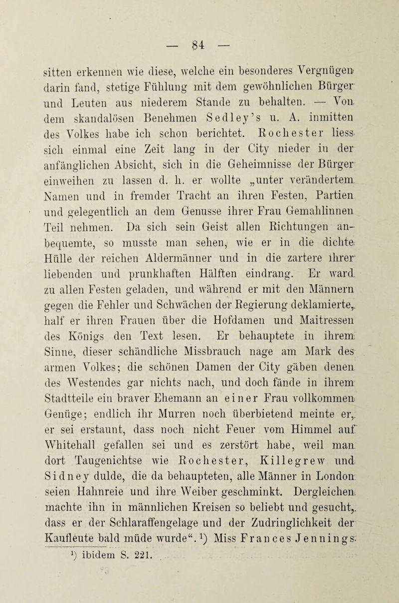 Sitten erkennen wie diese, welche ein besonderes Vergnügeir darin fand, stetige Fühlung mit dem gewöhnlichen Bürger und Leuten aus niederem Stande zu behalten. — Von. dem skandalösen Benehmen Sedley’s u. A. inmitten des Volkes habe ich schon berichtet. Rochester liess¬ sich einmal eine Zeit lang in der City nieder in der anfänglichen Absicht, sich in die Geheimnisse der Bürger einweihen zu lassen d. h. er wollte „unter verändertem Namen und in fremder Tracht an ihren Festen, Partien und gelegentlich an dem Genüsse ihrer Frau Gemahlinnen Teil nehmen. Da sich sein Geist allen Richtungen an- bequemte, so musste man sehen, wie er in die dichte Hülle der reichen Aldermänner und in die zartere ihrer' liebenden und prunkhaften Hälften eindrang. Er ward, zu allen Festen geladen, und während er mit den Männern gegen die Fehler und Schwächen der Regierung deklamierte,, half er ihren Frauen über die Hofdamen und Maitressen des Königs den Text lesen. Er behauptete in ihrem Sinne, dieser schändliche Missbrauch nage am Mark des armen Volkes; die schönen Damen der City gäben denen des Westendes gar nichts nach, und doch fände in ihrem Stadtteile ein braver Ehemann an einer Frau vollkommen Genüge; endlich ihr Murren noch überbietend meinte er,, er sei erstaunt, dass noch nicht Feuer vom Himmel auf Whitehall gefallen sei und es zerstört habe, weil man dort Taugenichtse wie Rochester, Killegrew und Sidney dulde, die da behaupteten, alle Männer in London seien Hahnreie und ihre Weiber geschminkt. Dergleichen machte ihn in männlichen Kreisen so beliebt und gesucht,, dass er der Schlaraffengelage und der Zudringlichkeit der Kaufleute bald müde wurde“, i) Miss Fr an c e s J e n n i n gs. ibidem S. 221.