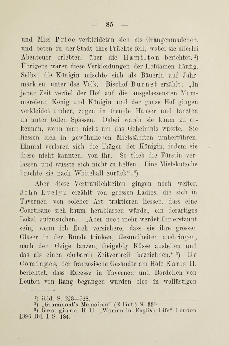 and Miss Price verkleideten sich als Orangenmädchen, lind boten in der Stadt ihre Früchte feil, wobei sie allerlei Abenteuer erlebten, über die Hamilton berichtet. Übrigens waren diese Verkleidungen der Hofdamen häufig. -^Selbst die Königin mischte sich als Bäuerin auf Jahr¬ märkten unter das Volk. Bischof Biirnet erzählt: „In jener Zeit verfiel der Hof auf die ausgelassensten Mum¬ mereien; König und Königin und der ganze Hof gingen verkleidet umher, zogen in fremde Häuser und tanzten da unter tollen Spässen. Dabei waren sie kaum zu er¬ kennen, wenn man nicht um das Geheimnis wusste. Sie liessen sich in gewöhnlichen Mietssänften umherführen. Einmal verloren sich die Träger der Königin, indem sie diese nicht kannten, von ihr. So blieb die Fürstin ver¬ lassen und wusste sich nicht zu helfen. Eine Mietskutsche « brachte sie nach Whitehall zurück“.-) Aber diese Vertraulichkeiten gingen noch weiter. John Evelyn erzählt von grossen Ladies, die sich in Tavernen von solcher Art traktieren liessen, dass eine Courtisane sich kaum herablassen würde, ein derartiges Lokal aiifzusuchen. „Aber noch mehr werdet Ihr erstaunt sein, wenn ich Euch versichere, dass sie ihre grossen Gläser in der Kunde trinken, Gesundheiten ausbringen, nach der Geige tanzen, freigebig Küsse austeilen und das als einen ehrbaren Zeitvertreib bezeichnen.“^) De C 0 m i n g e s, der französische Gesandte am Hofe Karls H. berichtet, dass Excesse in Tavernen und Bordellen von Leuten von Rang begangen wurden blos in wollüstigen 1) ibid. S. 223—228. „Grammont’s Memoiren“ (Erläut.) S. 330. 3) Georgia na Hill „\Vomen in Englisli Life“ London 1896 ßd. I S. 184.