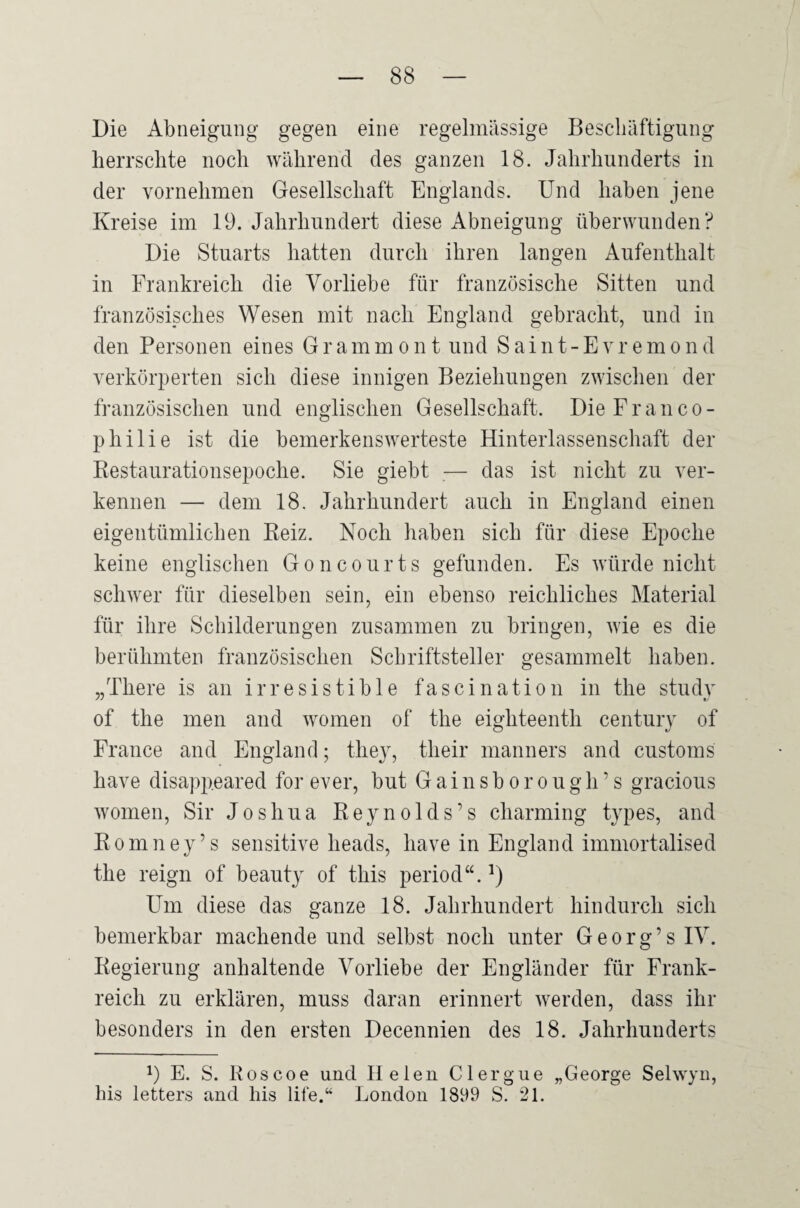 Die Abneigung gegen eine regelmässige Bescliäftigung herrschte noch während des ganzen 18. Jahrhunderts in der vornehmen Gesellschaft Englands. Und haben jene Kreise im 19. Jahrhundert diese Abneigung überwunden? Die Stuarts hatten durch ihren langen Aufenthalt in Frankreich die Vorliebe für französische Sitten und französisches Wesen mit nach England gebracht, und in den Personen eines G r a m m o n t und S a i n t - E v r e m o n d verkörperten sich diese innigen Beziehungen zwischen der französischen und englischen Gesellschaft. DieFranco- philie ist die bemerkenswerteste Hinterlassenschaft der Restaurationsepoche. Sie giebt — das ist nicht zu ver¬ kennen — dem 18. Jahrhundert auch in England einen eigentümlichen Reiz. Noch haben sich für diese Epoche keine englischen Goncourts gefunden. Es würde nicht schwer für dieselben sein, ein ebenso reichliches Material für ihre Schilderungen zusammen zu bringen, wie es die berühmten französischen Schriftsteller gesammelt haben. „There is an irresistibie fascination in the study of the men and women of the eighteenth Century of France and England; they, their manners and customs have disappeared for ever, but G a i n s b o r o u g h ’ s gracious women, Sir Joshua Reynolds’s charming types, and Romney’s sensitive heads, have in England immortalised the reign of beauty of this period“. Um diese das ganze 18. Jahrhundert hindurch sich bemerkbar machende und selbst noch unter Georg’sIV. Regierung anhaltende Vorliebe der Engländer für Frank¬ reich zu erklären, muss daran erinnert werden, dass ihr besonders in den ersten Decennien des 18. Jahrhunderts 1) E. S. Roscoe und 11 eien CI erg ne „George Selwyn, bis letters and his life.“ London 1899 S. 21.