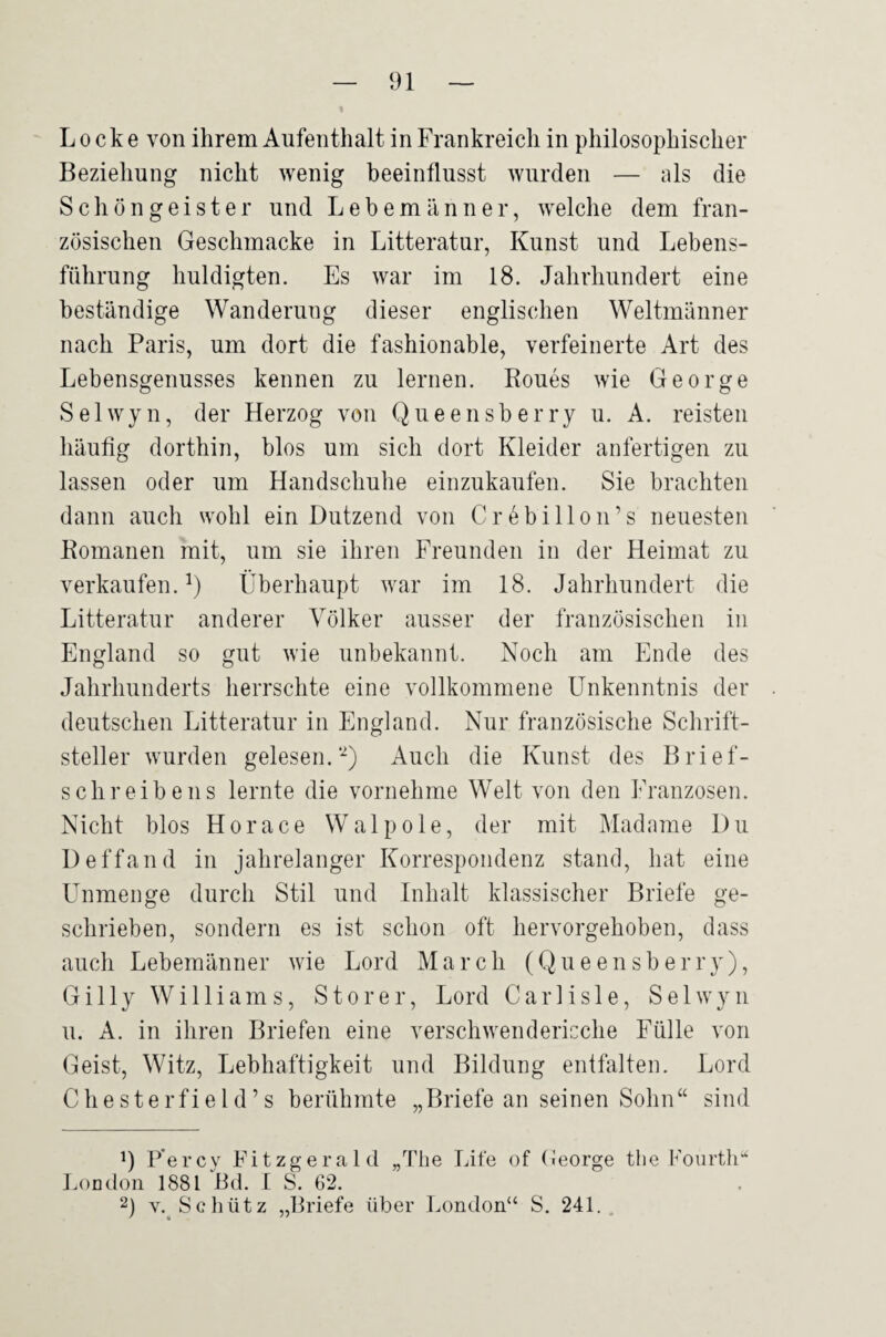 Locke von ihrem Aufenthalt in Frankreich in philosophischer Beziehung nicht wenig beeinflusst wurden — als die Schöngeister und Lebemänner, welche dem fran¬ zösischen Geschmacke in Litteratur, Kunst und Lebens¬ führung huldigten. Es war im 18. Jahrhundert eine beständige Wanderung dieser englischen Weltmänner nach Paris, um dort die fashionable, verfeinerte Art des Lebensgenusses kennen zu lernen. Roues wie George Selwyn, der Herzog von Queensberry u. A. reisten häufig dorthin, blos um sich dort Kleider anfertigen zu lassen oder um Handschuhe einzukaufen. Sie brachten dann auch wohl ein Dutzend von Crt^billon’s neuesten Romanen mit, um sie ihren Freunden in der Heimat zu verkaufen. Q Überhaupt war im 18. Jahrhundert die Litteratur anderer Völker ausser der französischen in England so gut wie unbekannt. Noch am Ende des Jahrhunderts herrschte eine vollkommene Unkenntnis der deutschen Litteratur in England. Nur französische Schrift¬ steller wurden gelesen.‘Q Auch die Kunst des Brief¬ schreibens lernte die vornehme Welt von den Franzosen. Nicht blos Horace Wal pole, der mit Madame Du Deffand in jahrelanger Korrespondenz stand, hat eine Unmenge durch Stil und Inhalt klassischer Briefe ge¬ schrieben, sondern es ist schon oft hervorgehoben, dass auch Lebemänner wie Lord March (Queensberry), Gilly Williams, Störer, Lord Carlisle, Selwyn u. A. in ihren Briefen eine verschwendericclie Fülle von Geist, Witz, Lebhaftigkeit und Bildung entfalten. Lord Chesterfield’s berühmte „Briefe an seinen Sohn“ sind 9 P'ercy Fitzgerald „The Life of (leorge tlie Fourth“ LoEdoii 1881 Rd. 1 S. 62. 2) v.^Scliütz „Briefe über London“ S. 241..