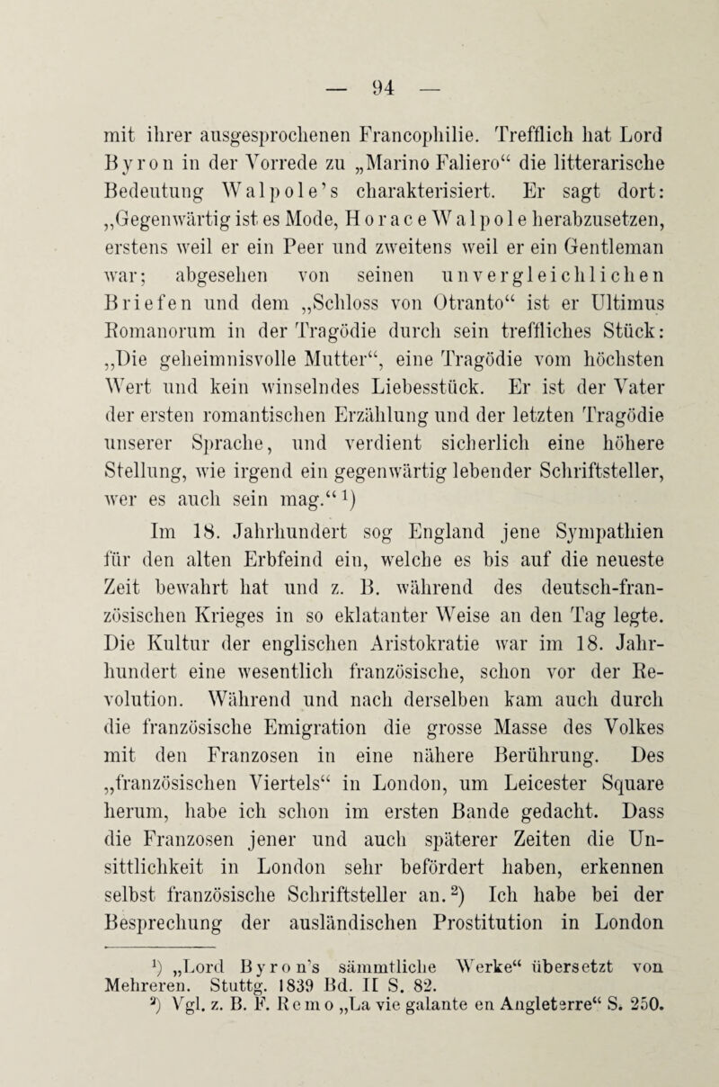 mit ihrer ausgesprochenen Francophilie. Trefflich hat Lord Byron in der Vorrede zu „Marino Faliero“ die litterarische Bedeutung Walpole’s charakterisiert. Er sagt dort: „Gegenwärtig ist es Mode, H o r a c e W a 1 p o 1 e herabznsetzen, erstens weil er ein Peer und zweitens weil er ein Gentleman war; abgesehen von seinen unvergleichlichen Briefen und dem „Schloss von Otranto“ ist er ültimus Romanorum in der Tragödie durch sein treffliches Stück: ,,Uie geheimnisvolle Mutter“, eine Tragödie vom höchsten Wert und kein winselndes Liebesstück. Er ist der Vater der ersten romantischen Erzählung und der letzten Tragödie unserer Sprache, und verdient sicherlich eine höhere Stellung, wie irgend ein gegenwärtig lebender Schriftsteller, wer es auch sein mag.“ i) Im 18. Jahrhundert sog England jene Sympathien für den alten Erbfeind ein, welche es bis auf die neueste Zeit bewahrt hat und z. B. während des deutsch-fran¬ zösischen Krieges in so eklatanter Weise an den Tag legte. Die Kultur der englischen Aristokratie war im 18. Jahr¬ hundert eine wesentlich französische, schon vor der Re¬ volution. Während und nach derselben kam auch durch die französische Emigration die grosse Masse des Volkes mit den Franzosen in eine nähere Berührung. Des „französischen Viertels“ in London, um Leicester Square herum, habe ich schon im ersten Bande gedacht. Dass die Franzosen jener und auch späterer Zeiten die Uii- sittlichkeit in London sehr befördert haben, erkennen selbst französische Schriftsteller an.^) Ich habe bei der Besprechung der ausländischen Prostitution in London b „Lord Byron’s sämmtliche Werke“ übersetzt von Mehreren. Stuttg. 1839 Bd. II S. 82. Vgl. z. B. F. Remo „La vie galante en Angleterre“ S. 250.