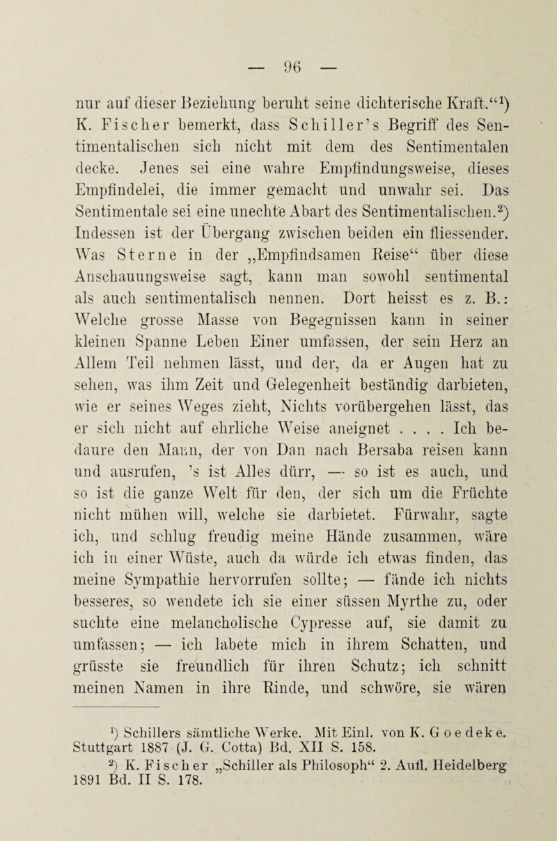 nur auf dieser Bezielmug beruht seine dichterische Kraft.“ K. Fischer bemerkt, dass Schiller’s Begriff des Sen- timentalischen sich nicht mit dem des Sentimentalen decke. Jenes sei eine wahre Empfindungsweise, dieses Empfindelei, die immer gemacht und unwahr sei. Das Sentimentale sei eine unechte Abart des Sentimentalischen.^) Indessen ist der Übergang zwischen beiden ein fliessender. Was Sterne in der ,,Empfindsamen Eeise“ über diese Anschauungsweise sagt, kann man sowohl sentimental als auch sentimentalisch nennen. Dort heisst es z. B.: Welche grosse Masse von Begegnissen kann in seiner kleinen Spanne Leben Einer umfassen, der sein Herz an Allem Teil nehmen lässt, und der, da er Augen hat zu sehen, was ihm Zeit und Gelegenheit beständig darbieten, wie er seines ^Veges zieht. Nichts vorübergehen lässt, das er sich nicht auf ehrliche Weise aneignet .... Ich be- daure den Mann, der von Dan nach Bersaba reisen kann und ausrufen, ’s ist Alles dürr, — so ist es auch, und so ist die ganze Welt für den, der sich um die Früchte nicht mühen will, welche sie darbietet. Fürwahr, sagte ich, und schlug freudig meine Hände zusammen, wäre ich in einer Wüste, auch da würde ich etwas finden, das meine Sympathie hervorrufen sollte; — fände ich nichts besseres, so wendete ich sie einer süssen Myrthe zu, oder suchte eine melancholische Cypresse auf, sie damit zu umfassen; — ich labete mich in ihrem Schatten, und grüsste sie freundlich für ihren Schutz; ich schnitt meinen Namen in ihre Rinde, und schwöre, sie wären b Schillers sämtliche Werke. Mit Einl. yon K. G o e dek e. Stuttgart 1887 (J. G. Cotta) Bd. XII S. 158. b K. Fischer „Schiller als Philosoph“ 2. Aufl. Heidelberg 1891 Bd. H S. 178.