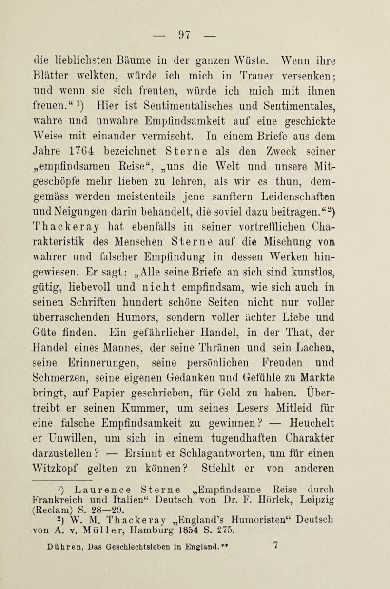 die lieblichsten Bäume in der ganzen Wüste. Wenn ihre Blätter welkten, würde ich mich in Trauer versenken; und wenn sie sich freuten, würde ich mich mit ihnen freuen.“ i) Hier ist Sentimentalisches und Sentimentales, wahre und unwahre Empfindsamkeit auf eine geschickte Weise mit einander vermischt. In einem Briefe aus dem Jahre 1764 bezeichnet Sterne als den Zweck seiner „empfindsamen Keise“, „uns die Welt und unsere Mit¬ geschöpfe mehr lieben zu lehren, als wir es thun, dem¬ gemäss werden meistenteils jene sanftem Leidenschaften und Neigungen darin behandelt, die soviel dazu beitragen.“^) Thackeray hat ebenfalls in seiner vortrefflichen Cha¬ rakteristik des Menschen Sterne auf die Mischung von wahrer und falscher Empfindung in dessen Werken hin¬ gewiesen. Er sagt: „Alle seine Briefe an sich sind kunstlos, gütig, liebevoll und nicht empfindsam, wie sich auch in seinen Schriften hundert schöne Seiten nicht nur voller überraschenden Humors, sondern voller ächter Liebe und Güte finden. Ein gefährlicher Handel, in der That, der Handel eines Mannes, der seine Thränen und sein Lachen, seine Erinnerungen, seine persönlichen Freuden und Schmerzen, seine eigenen Gedanken und Gefühle zu Markte bringt, auf Papier geschrieben, für Geld zu haben. Über¬ treibt er seinen Kummer, um seines Lesers Mitleid für eine falsche Empfindsamkeit zu gewinnen? — Heuchelt er Unwillen, um sich in einem tugendhaften Charakter darzustellen ? — Ersinnt er Schlagantworten, um für einen Witzkopf gelten zu können? Stiehlt er von anderen 9 Laurence Sterne „Empfindsame Reise durch Frankreich und Italien“ Deutsch von Dr. F. Ilörlek, Leipzig (Reclam) S. 28—29. 2) W. M. Thackeray „England’s Humoristen“ Deutsch von A. V. Müller, Hamburg 1854 S. 275. Dühren, Das Geschlechtsleben in England.** 7