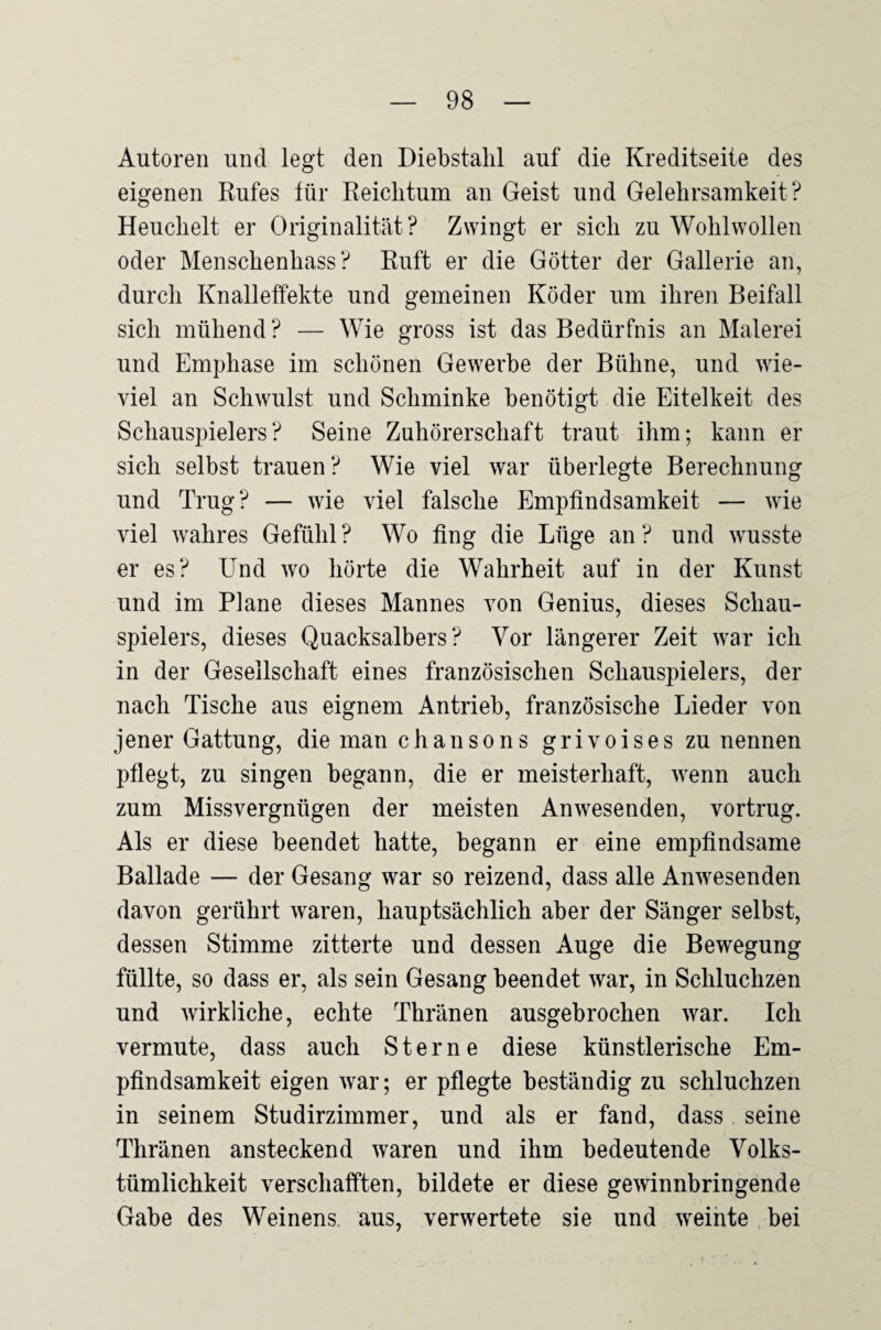 Autoren und legt den Diebstahl auf die Kreditseite des eigenen Kufes für Reichtum an Geist und Gelehrsamkeit? Heuchelt er Originalität? Zwingt er sich zu Wohlwollen oder Menschenhass? Ruft er die Götter der Gallerie an, durch Knalleffekte und gemeinen Köder um ihren Beifall sich mühend? — Wie gross ist das Bedürfnis an Malerei und Emphase im schönen Gewerbe der Bühne, und wie¬ viel an Schwulst und Schminke benötigt die Eitelkeit des SchausiDielers? Seine Zuhörerschaft traut ihm; kann er sich selbst trauen? Wie viel war überlegte Berechnung und Trug? — wie viel falsche Empfindsamkeit — wie viel wahres Gefühl? Wo fing die Lüge an? und wusste er es? Und wo hörte die Wahrheit auf in der Kunst und im Plane dieses Mannes von Genius, dieses Schau¬ spielers, dieses Quacksalbers? Vor längerer Zeit war ich in der Gesellschaft eines französischen Schauspielers, der nach Tische aus eignem Antrieb, französische Lieder von jener Gattung, die man ch an so ns grivoises zu nennen pflegt, zu singen begann, die er meisterhaft, wenn auch zum Missvergnügen der meisten Anwesenden, vortrug. Als er diese beendet hatte, begann er eine empfindsame Ballade — der Gesang war so reizend, dass alle Anwesenden davon gerührt waren, hauptsächlich aber der Sänger selbst, dessen Stimme zitterte und dessen Auge die Bewegung füllte, so dass er, als sein Gesang beendet war, in Schluchzen und wirkliche, echte Thränen ausgebrochen war. Ich vermute, dass auch Sterne diese künstlerische Em¬ pfindsamkeit eigen war; er pflegte beständig zu schluchzen in seinem Studirzimmer, und als er fand, dass seine Thränen ansteckend waren und ihm bedeutende Volks¬ tümlichkeit verschafften, bildete er diese gewinnbringende Gabe des Weinens, aus, verwertete sie und weinte bei