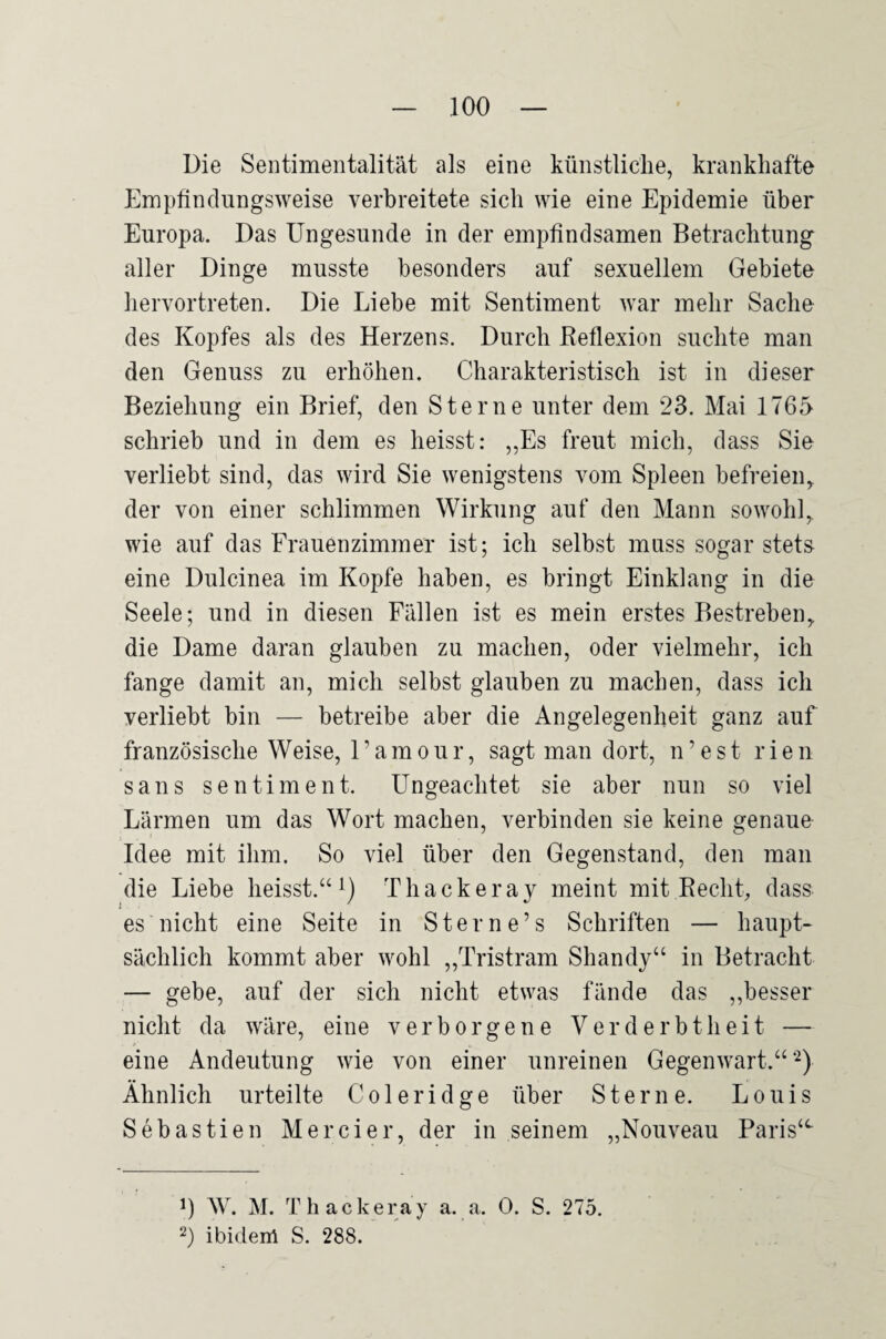 Die Sentimentalität als eine künstliche, krankhafte Empfindlingsweise verbreitete sich wie eine Epidemie über Europa. Das Ungesunde in der empfindsamen Betrachtung aller Dinge musste besonders auf sexuellem Gebiete heiTortreten. Die Liebe mit Sentiment war mehr Sache des Kopfes als des Herzens. Durch Beflexion suchte man den Genuss zu erhöhen. Charakteristisch ist in dieser Beziehung ein Brief, den Sterne unter dem 23. Mai 1765 schrieb und in dem es heisst: ,,Es freut mich, dass Sie verliebt sind, das wird Sie wenigstens vom Spleen befreien, der von einer schlimmen Wirkung auf den Mann sowohl,, wie auf das Frauenzimmer ist; ich selbst muss sogar stets eine Dulcinea im Kopfe haben, es bringt Einklang in die Seele; und in diesen Fällen ist es mein erstes Bestreben, die Dame daran glauben zu machen, oder vielmehr, ich fange damit an, mich selbst glauben zu machen, dass ich verliebt bin — betreibe aber die Angelegenheit ganz auf französische Weise, 1’amour, sagt man dort, n’est rien Sans Sentiment. Ungeachtet sie aber nun so viel Lärmen um das Wort machen, verbinden sie keine genaue Idee mit ihm. So viel über den Gegenstand, den man die Liebe heisst.Thackeray meint mit Keclit, dass es nicht eine Seite in Stern e’s Schriften — haupt¬ sächlich kommt aber wohl „Tristram Shandy“ in Betracht — gebe, auf der sich nicht etwas fände das ,,besser nicht da wäre, eine verborgene Verderbtheit — eine Andeutung wie von einer unreinen Gegenwart.“ Ähnlich urteilte Coleridge über Sterne. Louis Sebastien Mercier, der in seinem „Nouveau Paris“- 0 W. M. Thackeray a. a. 0. S. 275. 2) ibidenl S. 288.