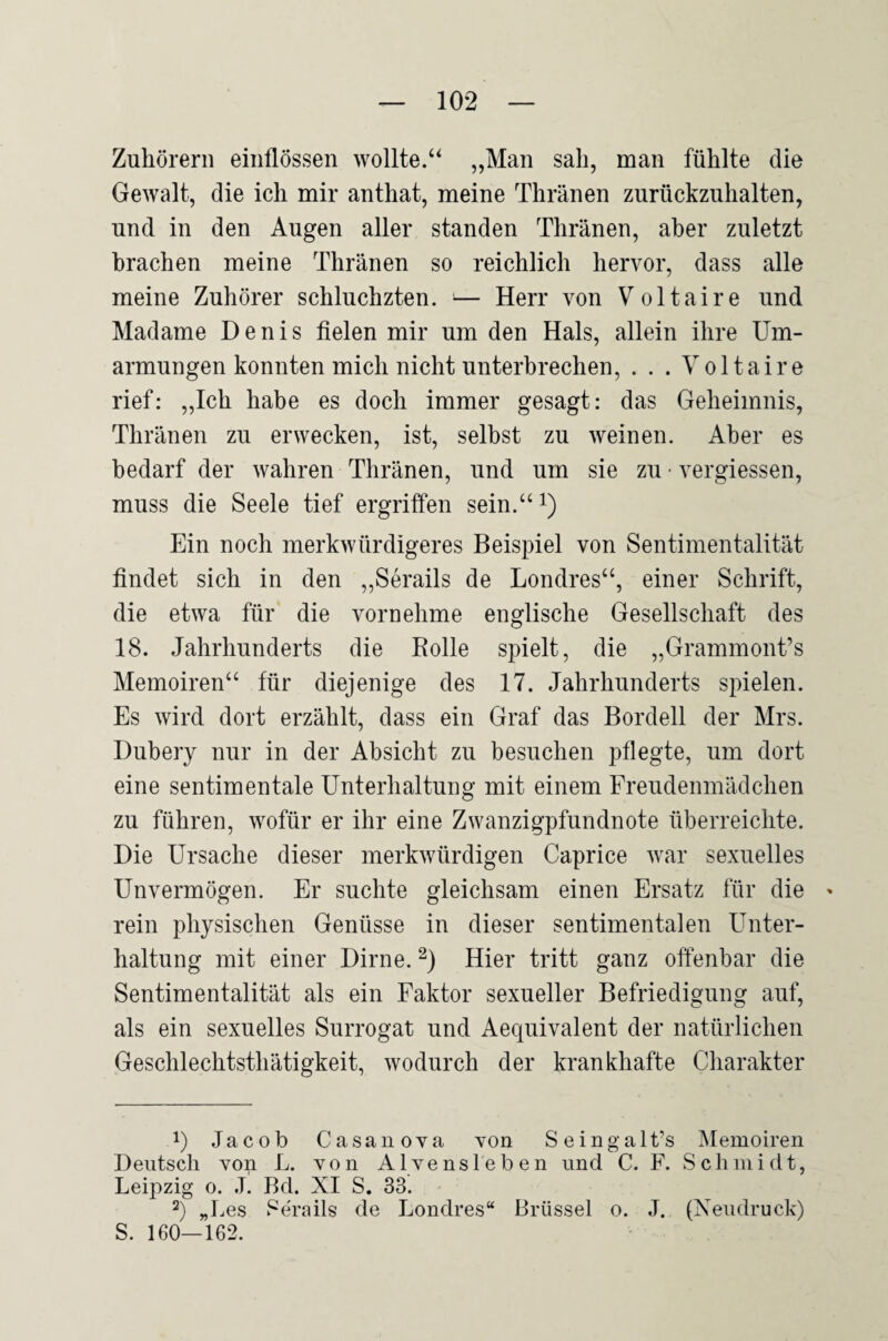 Zuhörern eiiiflössen wollte.“ „Man sah, man fühlte die Gewalt, die ich mir anthat, meine Thränen zurückznhalten, und in den Augen aller standen Thränen, aber zuletzt brachen meine Thränen so reichlich hervor, dass alle meine Zuhörer schluchzten. >— Herr von Voltaire und Madame Denis fielen mir um den Hals, allein ihre Um¬ armungen konnten mich nicht unterbrechen, . . . Voltaire rief: „Ich habe es doch immer gesagt: das Geheimnis, Thränen zu erwecken, ist, selbst zu weinen. Aber es bedarf der wahren Thränen, und um sie zu • vergiessen, muss die Seele tief ergriffen sein.“ i) Ein noch merkwürdigeres Beispiel von Sentimentalität findet sich in den „Serails de Londres“, einer Schrift, die etwa für die vornehme englische Gesellschaft des 18. Jahrhunderts die Bolle spielt, die „Grammont’s Memoiren“ für diejenige des 17. Jahrhunderts spielen. Es wird dort erzählt, dass ein Graf das Bordell der Mrs. Dubery nur in der Absicht zu besuchen pflegte, um dort eine sentimentale Unterhaltung mit einem Freudenmädchen zu führen, wofür er ihr eine Zwanzigpfundnote überreichte. Die Ursache dieser merkwürdigen Caprice war sexuelles Unvermögen. Er suchte gleichsam einen Ersatz für die » rein physischen Genüsse in dieser sentimentalen Unter¬ haltung mit einer Dirne. Hier tritt ganz offenbar die Sentimentalität als ein Faktor sexueller Befriedigung auf, als ein sexuelles Surrogat und Aequivalent der natürlichen Geschlechtsthätigkeit, wodurch der krankhafte Charakter 1) Jacob Casanova von Seingalt’s Memoiren Deutsch von L. von Alvensleben und C. F. Schmidt, Leipzig 0. L Bd. XI S. 33. 2) „Les Serails de Londres“ Brüssel o. J. (Neudruck) S. 160—162.