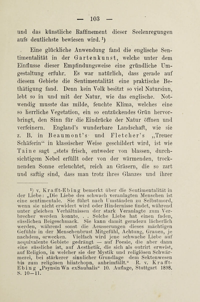 und das künstliche Raffinement dieser Seelenregungen aufs deutlichste bewiesen wird. , Eine glückliche Anwendung fand die englische Sen¬ timentalität in der Gartenkunst, welche unter dem Einflüsse dieser Empfindungsweise eine gründliche Um¬ gestaltung erfuhr. Es war natürlich, dass gerade auf diesem Gebiete die Sentimentalität eine praktische Be- thätigung fand. Denn kein Volk besitzt so viel Natursinn, lebt so in und mit der Natur, wie das englische. Not¬ wendig musste das milde, feuchte Klima, welches eine so Herrliche Vegetation, ein so entzückendes Grün hervor¬ bringt, den Sinn für die Eindrücke der Natur öffnen und verfeinern. England’s wunderbare Landschaft, wie sie z. B. in Beaumont’s- und Fletcher’s ,,Treuer Schäferin“ in klassischer Weise geschildert wird, ist wie Taine sagt „stets frisch, entweder von blassen, durch¬ sichtigem Nebel erfüllt oder von der wärmenden, trock¬ nenden Sonne erleuchtet, reich an Gräsern, die so zart und saftig sind, dass man trotz ihres Glanzes und ihrer 1) V. Kralft-Ebing bemerkt über die Sentimentalität in der Liebe: „Die Liebe des schwach Teranlagten Menschen ist eine sentimentale. Sie führt nach Umständen zu Selbstmord, wenn sie nicht erwidert wird oder Hindernisse findet, während unter gleichen Verhältnissen der stark Veranlagte zum ATr- brecher werden konnte, . . Solche Liebe hat einen faden, süsslichen Beigeschmack. Sie kann damit geradezu lächerlich werden, während sonst die Aeusserungen dieses mächtigen (Jefühls- in der Menschenbrust Mitgefühl, Achtung, Grauen, je nachdem, erwecken. Adelfach wird jene schwache Liebe auf aecpiivalente Gebiete gedrängt — auf Poesie, die aber dann eine süssliche ist, auf Aesthetik, die sich als outrirt erweist, auf Religion, in welcher sie der Alystik und religiösen Schwär¬ merei, bei stärkerer sinnlicher Grundlage dem Sektenwesen bis zum religösen hiiatchopn, anheimfällt.“ R. y. Krafft- Ebing „PsynsinAUa exSauhalis“ 10. Auflage, Stuttgart 1898. S. 10-11.