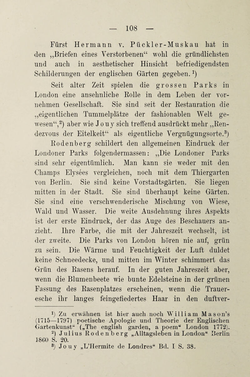 Fürst Hermann v. Püekler-Muskau hat in den „Briefen eines Verstorbenen“ wohl die gründlichsten und auch in aesthetischer Hinsicht befriedigendsten Schilderungen der englischen Gärten gegeben. Seit alter Zeit spielen die grossen Parks in London eine ansehnliche Bolle in dem Leben der vor¬ nehmen Gesellschaft, Sie sind seit der Kestauration die „eigentlichen Tummelplätze der fashionablen Welt ge¬ wesen“,2) aber wie J o u y sich treffend ausdrückt mehr ,,Ben- dezvous der Eitelkeit“ als eigentliche Vergnügungsorte. Bodenberg schildert den allgemeinen Eindruck der Londoner Parks folgendermassen: ,,Die Londoner Parks sind sehr eigentümlich. Man kann sie weder mit den Champs Elysees vergleichen, noch mit dem Thiergarten von Berlin. Sie sind keine Vorstadtsgärten. Sie liegen mitten in der Stadt. Sie sind überhaupt keine Gärten. Sie sind eine verschwenderische Mischung von Wiese, Wald und Wasser. Die weite Ausdehnung ihres Aspekts ist der erste Eindruck, der das Auge des Beschauers an¬ zieht. Ihre Farbe, die mit der Jahreszeit wechselt, ist der zweite. Die Parks von London hören nie auf, grün zu sein. Die Wärme und Feuchtigkeit der Luft duldet keine Schneedecke, und mitten im Winter schimmert das Grün des Basens herauf. In der guten Jahreszeit aber, wenn die Blumenbeete wie bunte Edelsteine in der grünen Fassung des Basenplatzes erscheinen, wenn die Trauer¬ esche ihr langes feingefiedertes Haar in den duftver- y Zu erwähnen ist hier auch noch William Mason’s (1715—1797) poetische Apologie und Theorie der Englischen Gartenkunst“ („The english garden, a poem“ London 1772). 2) Julius Rodenberg „Alltagsleben in London“ Berlin 1860 S ^0 3) Jouy „L’Hermite de Londres“ Bd. I S. 38.