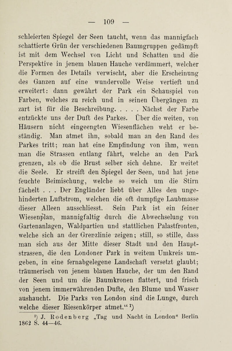 schieierten Spiegel der Seen taucht, wenn das mannigfach schattierte Grün der verschiedenen Baumgruppen gedämpft ist mit dem Wechsel von Licht und Schatten und die Perspektive in jenem blauen Hauche verdämmert, welcher die Formen des Details verwischt, aber die Erscheinung des Ganzen auf eine wundervolle Weise vertieft und erweitert: dann gewährt der Park ein Schauspiel von Farben, welches zu reich und in seinen Übergängen zu zart ist für die Beschreibung.Nächst der Farbe entzückte uns der Duft des Parkes. Über die weiten, von Häusern nicht eingeengten Wiesenflächen weht er be¬ ständig, Man atmet ihn, sobald man an den Band des Parkes tritt; man hat eine Empfindung von ihm, wenn man die Strassen entlang fährt, welche an den Park grenzen, als ob die Brust selber sich dehne. Er weitet die Seele. Er streift den Spiegel der Seen, und hat jene feuchte Beimischung, welche so weich um die Stirn fächelt . . . Der Engländer liebt über Alles den unge¬ hinderten Luftstrom, welchen die oft dumpfige Laubmasse dieser Alleen ausschliesst. Sein Park ist ein feiner Wiesenplan, mannigfaltig durch die Abwechselung von Gartenanlagen, Waldpartien und stattlichen Palastfronten, welche sich an der Grenzlinie zeigen; still, so stille, dass man sich aus der Mitte dieser Stadt und den Haupt¬ strassen, die den Londoner Park in weitem Umkreis um¬ geben, in eine fernabgelegene Landschaft versetzt glaubt; träumerisch von jenem blauen Hauche, der um den Rand der Seen und um die Baumkronen flattert, und frisch von jenem immerwährenden Dufte, den Blume und Wasser aushaucht. Die Parks von London sind die Lunge, durch welche dieser Riesenkörper atmet.“ OJ. Rodenberg „Tag und Nacht-in London“ Berlin 1862 S. 44—46.