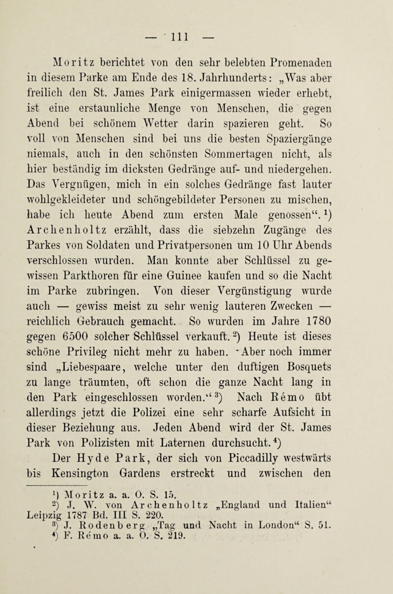 Moritz berichtet von den sehr belebten Promenaden in diesem Parke am Ende des 18. Jahrhunderts: „Was aber freilich den St. James Park einigermassen wieder erhebt, ist eine erstaunliche Menge von Menschen, die gegen Abend bei schönem Wetter darin spazieren geht. So voll von Menschen sind bei uns die besten Spaziergänge niemals, auch in den schönsten Sommertagen nicht, als hier beständig im dicksten Gedränge auf- und niedergehen. Das Vergnügen, mich in ein solches Gedränge fast lauter wohlgekleideter und schöngebildeter Personen zu mischen, habe ich heute Abend zum ersten Male genossen“. Archenholtz erzählt, dass die siebzehn Zugänge des Parkes von Soldaten und Privatpersonen um 10 Uhr Abends verschlossen wurden. Man konnte aber Schlüssel zu ge¬ wissen Parkthoren für eine Guinee kaufen und so die Nacht im Parke zubringen. Von dieser Vergünstigung wurde auch — gewiss meist zu sehr wenig lauteren Zwecken — reichlich Gebrauch gemacht. So wurden im Jahre 1780 gegen 6500 solcher Schlüssel verkauft. Heute ist dieses schöne Privileg nicht mehr zu haben. 'Aber noch immer sind „Liebespaare, welche unter den duftigen Bosquets zu lange träumten, oft schon die ganze Nacht lang in den Park eingeschlossen worden.“^) Nach Remo übt allerdings jetzt die Polizei eine sehr scharfe Aufsicht in dieser Beziehung aus. Jeden Abend wird der St. James Park von Polizisten mit Laternen durchsucht.^) Der Hyde Park, der sich von Piccadilly westwärts bis Kensington Gardens erstreckt und zwischen den 0 Moritz a. a. 0. S. 15. 2) J. W. Yon Archenholtz „England und Italien“ Leipzig 1787 Bd. III S. 220. 3) J. Rodenberg „Tag und Nacht in London“ S. 51. F. Re'ino a. a. 0. S. 219.