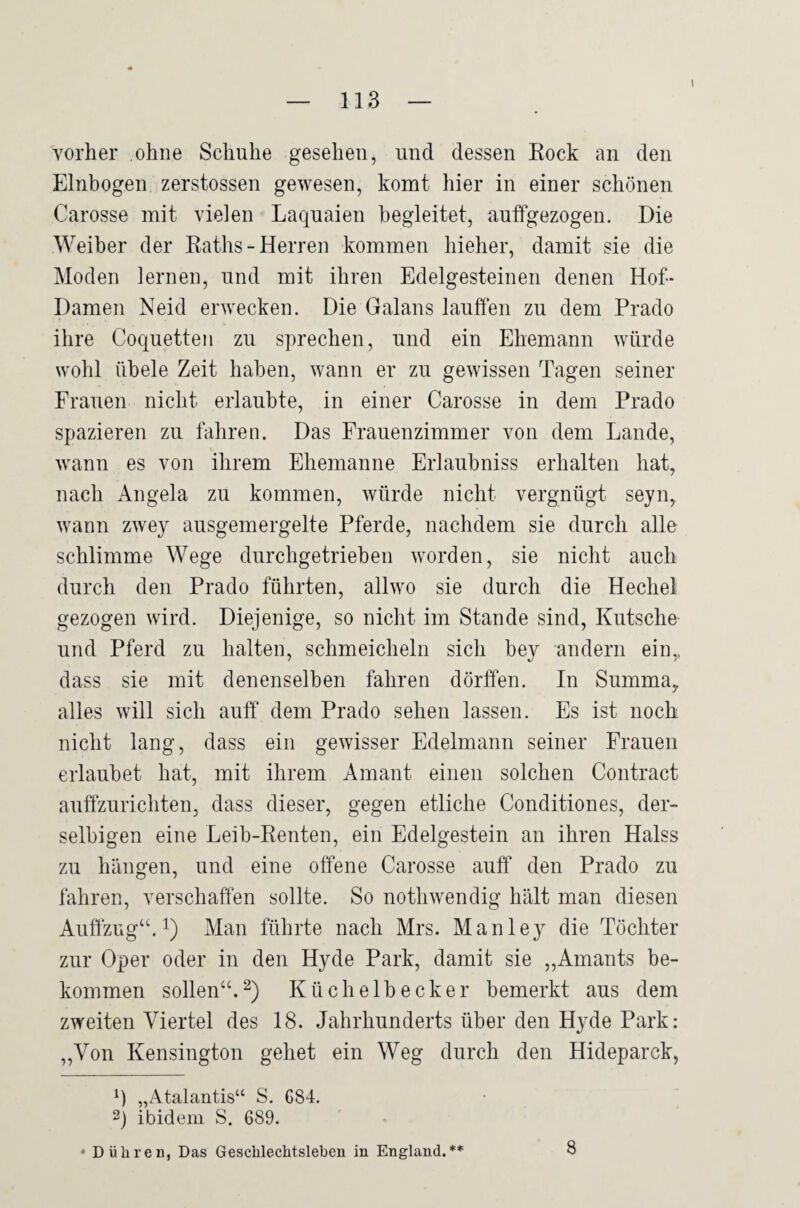 I vorher ohne Schuhe gesehen, und dessen Eock an den Einbogen zerstossen gewesen, komt hier in einer schönen Carosse mit vielen Laquaien begleitet, auffgezogen. Die Weiber der Kaths-Herren kommen hieher, damit sie die Moden lernen, und mit ihren Edelgesteinen denen Hof- Damen Neid erwecken. Die Galans laulfen zu dem Prado ihre Coquetten zu sprechen, und ein Ehemann würde wohl übele Zeit haben, wann er zu gewissen Tagen seiner Frauen nicht erlaubte, in einer Carosse in dem Prado spazieren zu fahren. Das Frauenzimmer von dem Lande, wann es von ihrem Ehemanne Erlaubniss erhalten hat, nach Angela zu kommen, würde nicht vergnügt seyn, wann zwey ausgemergelte Pferde, nachdem sie durch alle schlimme Wege durchgetrieben worden, sie nicht auch durch den Prado führten, allwo sie durch die Hechel gezogen wird. Diejenige, so nicht im Stande sind, Kutsche und Pferd zu halten, schmeicheln sich bey andern ein,, dass sie mit denenselben fahren dörffen. In Summa, alles will sich auff dem Prado sehen lassen. Es ist noch nicht lang, dass ein gewisser Edelmann seiner Frauen erlaubet hat, mit ihrem Amant einen solchen Contract auffzurichten, dass dieser, gegen etliche Conditiones, der- selbigen eine Leib-Renten, ein Edelgestein an ihren Halss zu hängen, und eine offene Carosse auff den Prado zu fahren, verschaffen sollte. So nothwendig hält man diesen Auffzug“. Man führte nach Mrs. Manley die Töchter zur Oper oder in den Hyde Park, damit sie „Amants be¬ kommen sollen“.^) Küchelbecker bemerkt aus dem zweiten Viertel des 18. Jahrhunderts über den Hyde Park: ,,Von Kensington gehet ein Weg durch den Hideparck, „Atalantis“ S. C84. 2) ibidem S. 689. • Dühren, Das Geschlechtsleben in England.** 8