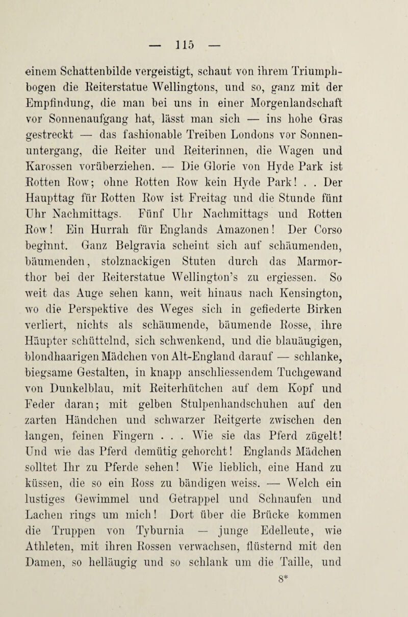 einem Scliattenbilde vergeistigt, schaut von ihrem Triumph¬ bogen die Keiterstatue Wellingtons, und so, ganz mit der Empfindung, die man bei uns in einer Morgenlandschaft vor Sonnenaufgang hat, lässt man sich — ins hohe Gras gestreckt — das fashionable Treiben Londons vor Sonnen¬ untergang, die Eeiter und Reiterinnen, die Wagen und Karossen vorüberziehen. — Die Glorie von Hyde Park ist Rotten Row; ohne Rotten Row kein Hyde Park! . . Der Haupttag für Rotten Row ist Freitag und die Stunde fünt Uhr Nachmittags. Fünf Uhr Nachmittags und Rotten Row! Ein Hurrah für Englands Amazonen! Der Corso beginnt. Ganz Belgravia scheint sich auf schäumenden, bäumenden, stolznackigen Stuten durch das Marmor¬ thor bei der Reiterstatue Wellington’s zu ergiessen. So weit das Auge sehen kann, weit hinaus nach Kensington, wo die Perspektive des Weges sich in gefiederte Birken verliert, nichts als schäumende, bäumende Rosse, ihre Häupter schüttelnd, sich schwenkend, und die blauäugigen, blondhaarigen Mädchen von Alt-England darauf — schlanke, biegsame Gestalten, in knapp anschliessendem Tuchgewand von Dunkelblau, mit Reiterhütchen auf dem Kopf und Feder daran; mit gelben Stulpenhandschuhen auf den zarten Händchen und schwarzer Reitgerte zwischen den langen, feinen Fingern . . . Wie sie das Pferd zügelt! Und wie das Pferd demütig gehorcht! Englands Mädchen solltet Ihr zu Pferde sehen! Wie lieblich, eine Hand zu küssen, die so ein Ross zu bändigen weiss. — Welch ein lustiges Gewimmel und Getrappel und Schnaufen und Lachen rings um mich! Dort über die Brücke kommen die Truppen von Tyburnia — junge Edelleute, wie Athleten, mit ihren Rossen verwachsen, flüsternd mit den Damen, so helläugig und so schlank um die Taille, und 8*