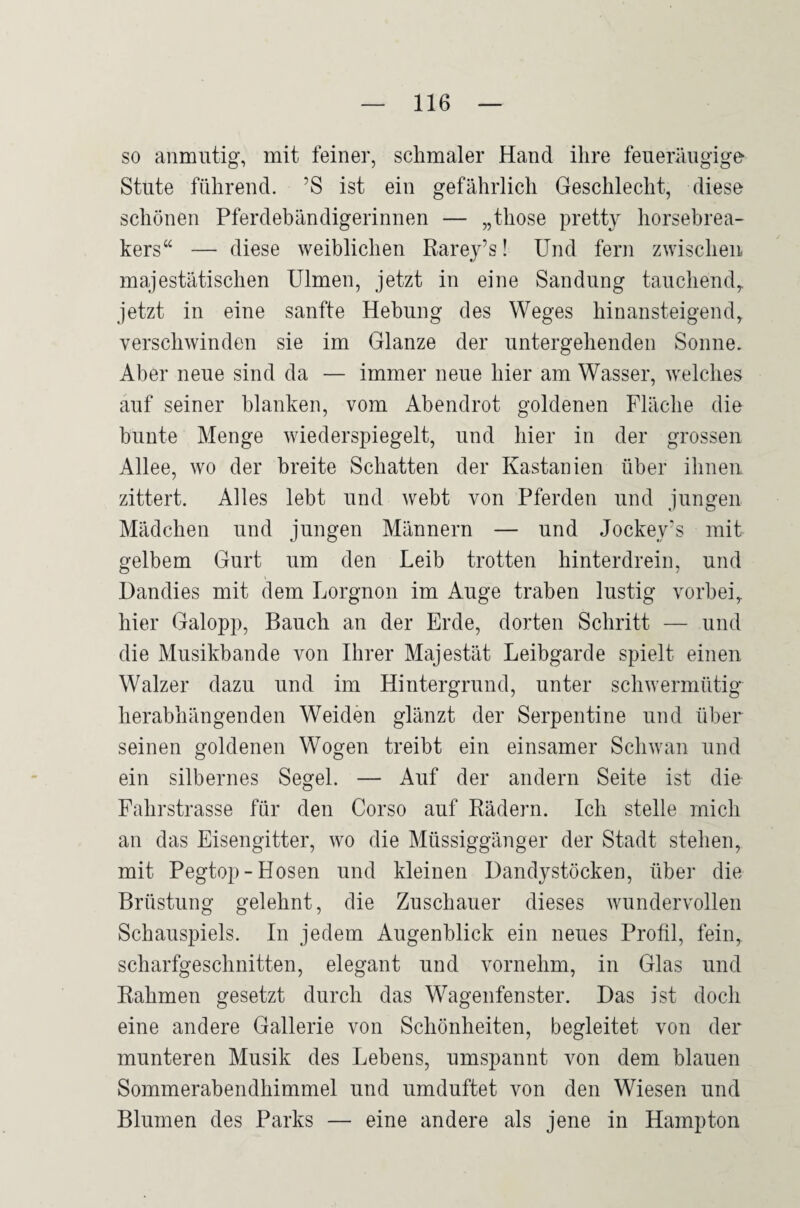 so anmutig, mit feiner, schmaler Hand ihre feueräugige Stute führend. ’S ist ein gefährlich Geschlecht, diese schönen Pferdebändigerinnen — „those pretty horsebrea- kers“ — diese weiblichen Rarey’s! Und fern zwischen majestätischen Ulmen, jetzt in eine Sandung tauchend,, jetzt in eine sanfte Hebung des Weges hinansteigend, verschwinden sie im Glanze der untergehenden Sonne. Aber neue sind da — immer neue hier am Wasser, welches auf seiner blanken, vom Abendrot goldenen Fläche die bunte Menge wiederspiegelt, und hier in der grossen Allee, wo der breite Schatten der Kastanien über ihnen zittert. Alles lebt und webt von Pferden und jungen Mädchen und jungen Männern — und Jockey’s mit gelbem Gurt um den Leib trotten hinterdrein, und Dandies mit dem Lorgnon im Auge traben lustig vorbei, hier Galopp, Bauch an der Erde, dorten Schritt — und die Musikbande von Ihrer Majestät Leibgarde spielt einen Walzer dazu und im Hintergrund, unter schwermütig herabhängenden Weiden glänzt der Serpentine und über seinen goldenen Wogen treibt ein einsamer Schwan und ein silbernes Segel. — Auf der andern Seite ist die Fahrstrasse für den Corso auf Rädern. Ich stelle mich an das Eisengitter, wo die Müssiggänger der Stadt stehen, mit Pegtop-Hosen und kleinen Dandystöcken, über die Brüstung gelehnt, die Zuschauer dieses wundervollen Schauspiels. In jedem Augenblick ein neues Profil, fein, scharfgeschnitten, elegant und vornehm, in Glas und Rahmen gesetzt durch das Wagenfenster. Das ist doch eine andere Gallerie von Schönheiten, begleitet von der munteren Musik des Lebens, umspannt von dem blauen Sommerabendhimmel und umduftet von den Wiesen und Blumen des Parks — eine andere als jene in Hampton