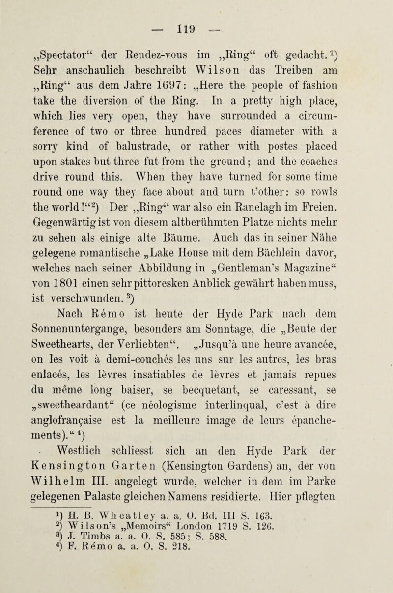 „Spectator“ der Eeiidez-vous im „Ring“ oft gedacht, i) Sehr anschaulich beschreibt Wilson das Treiben am „Ring“ aus dem Jahre 1697: „Here the people of fashion take the diversion of the Ring. In a pretty high place, which lies very open, they have surrounded a circum- ference of tvvo or three hundred paces diameter witli a sorry kind of balustrade, or rather with postes placed upon stakes but three fut from the ground; and the coaches drive round this. When they have turned for some time round one way they face about and turn t’other; so rowls the World Der „Ring“ war also ein Ranelagh im Freien. Gegenwärtig ist von diesem altberühmten Platze nichts mehr zu sehen als einige alte Bäume. Auch das in seiner Nähe gelegene romantische „Lake House mit dem Bächlein davor, welches nach seiner Abbildung in „Gentleman’s Magazine“ von 1801 einen sehr pittoresken Anblick gewährt haben muss, ist verschwunden. Nach Remo ist heute der Hyde Park nach dem Sonnenuntergänge, besonders am Sonntage, die „Beute der Sweethearts, der Verliebten“. „Jusqu’ä une heure avancee, on les voit ä demi-couches les uns sur les autres, les bras enlaces, les levres insatiables de levres et jamais repues du meme long baiser, se becquetant, se caressant, se „sweetheardant“ (ce neologisme interlinqual, c’est ä dire anglofrancaise est la meilleure Image de leurs epanche- ments).“ Westlich schliesst sich an den Hyde Park der Kensington Garten (Kensington Gardens) an, der von Wilhelm HI. angelegt wurde, welcher in dem im Parke gelegenen Palaste gleichen Namens residierte. Hier pflegten 1) H. ß. Wlieatley a. a. 0. Bd. III S, 163. 2) Wilson’s „Memoirs“ London 1719 S. 126. 3) J. Timbs a. a. 0. S. 585; S. 588. P. Remo a. a. 0. S. 218.