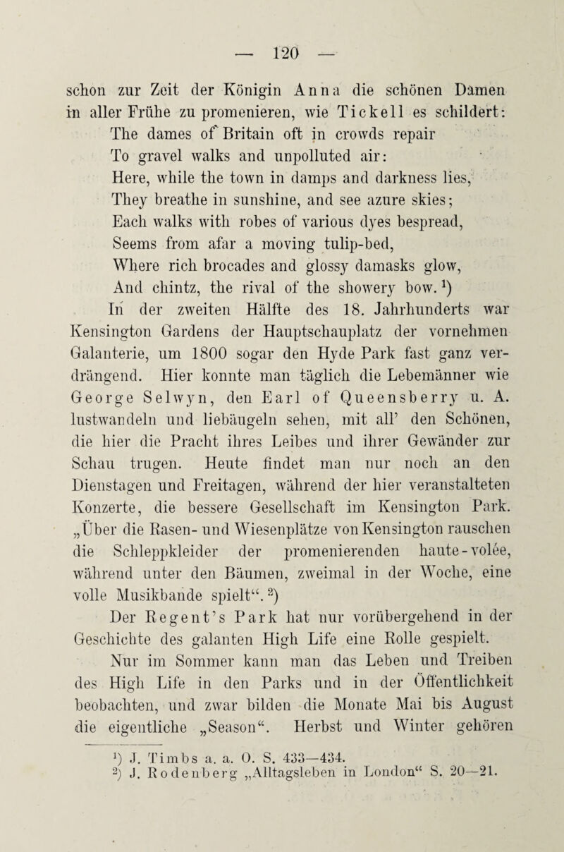 schon zur Zeit der Königin Anna die schönen Damen in aller Frühe zu promenieren, wie Tic keil es schildert: The dames of Britain oft in crowds repair To gravel walks and unpolluted air; Here, while the town in damps and darkness lies, They breathe in sunshine, and see azure skies; Fach walks with robes of various dyes bespread, Seems from afar a moving tulip-bed, Wliere rieh brocades and glossy damasks glow. And Chintz, the rival of the showery bow. In der zweiten Hälfte des 18. Jahrhunderts war Kensington Gardens der Hauptschauplatz der vornehmen Galanterie, um 1800 sogar den Hyde Park fast ganz ver¬ drängend. Hier konnte man täglich die Lebemänner wie George Selwyn, den Earl of Queensberry u. A. lustwandeln und liebäugeln sehen, mit all’ den Schönen, die hier die Pracht ihres Leibes und ihrer Gewänder zur Schau trugen. Heute findet man nur noch an den Dienstagen und Freitagen, während der hier veranstalteten Konzerte, die bessere Gesellschaft im Kensington Park. „Über die Rasen- und Wiesenplätze von Kensington rauschen die Schleppkleider der promenierenden haute-volee, während unter den Bäumen, zweimal in der Woche, eine volle Musikbande spielt“. Der Regent’s Park hat nur vorübergehend in der Geschichte des galanten High Life eine Rolle gespielt. Nur im Sommer kann man das Leben und Treiben des High Life in den Parks und in der Öftentlichkeit beobachten, und zwar bilden die Monate Mai bis August die eigentliche „Season“. Herbst und Winter gehören 0 1. Timbs a. a. 0. S. 433—434. 2) J. Rodeiiberg „Alltagsleben in London“ S. 20—21.