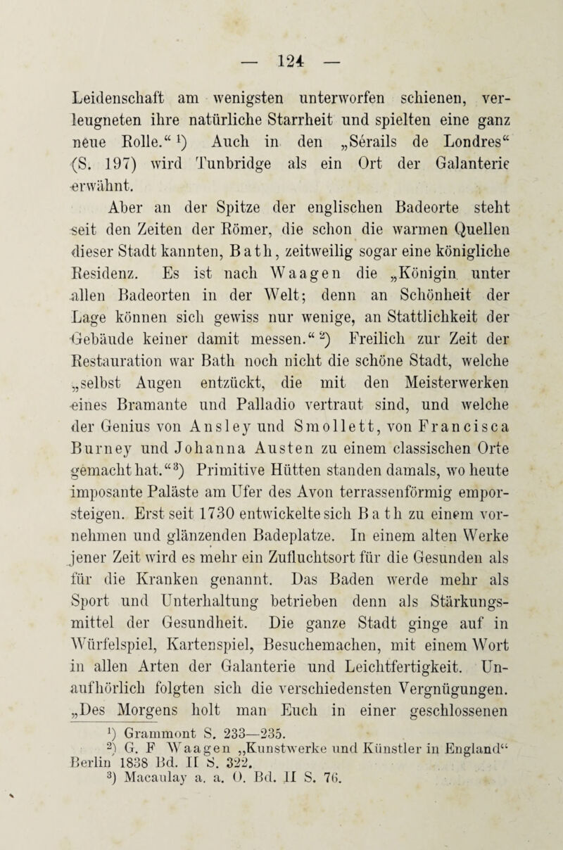 Leidenschaft am wenigsten unterworfen schienen, ver- leugneten ihre natürliche Starrheit und spielten eine ganz neue Rolle.“ i) Auch in den „Serails de Londres“ (S. 197) wird Tunbridge als ein Ort der Galanterie erwähnt. Aber an der Spitze der englischen Badeorte steht seit den Zeiten der Römer, die schon die warmen Quellen dieser Stadt kannten, Bath, zeitweilig sogar eine königliche Residenz. Es ist nach Waagen die „Königin unter allen Badeorten in der Welt; denn an Schönheit der Lage können sich gewiss nur wenige, an Stattlichkeit der Gebäude keiner damit messen.“'^) Freilich zur Zeit der Restauration war Bath noch nicht die schöne Stadt, welche „selbst Augen entzückt, die mit den Meisterwerken -eines Bramante und Palladio vertraut sind, und welche der Genius von Ans 1 ey und Smo 11 e11, von Francisca Burney und Johanna Austen zu einem classischen Orte gemacht hat. “^) Primitive Hütten standen damals, wo heute imposante Paläste am Ufer des Avon terrassenförmig empor¬ steigen. Erst seit 1730 entwickelte sich Bath zu einem vor¬ nehmen und glänzenden Badeplatze. In einem alten Werke jener Zeit wird es mehr ein Zufluchtsort für die Gesunden als für die Kranken genannt. Das Baden werde mehr als Sport und Unterhaltung betrieben denn als Stärkungs¬ mittel der Gesundheit. Die ganze Stadt ginge auf in Würfelspiel, Kartenspiel, Besuchemachen, mit einem Wort in allen Arten der Galanterie und Leichtfertigkeit. Un¬ aufhörlich folgten sich die verschiedensten Vergnügungen. „Des Morgens holt man Euch in einer geschlossenen 0 Grammont S. 233—235. 2^) G. F Waagen „Kunstwerke und Künstler in England“ Berlii/ 1838 Bd. 11 ^5. 322. 0 Macanlay a. a. 0. Bd. II S. 7(5.