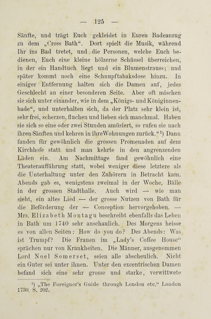 Sänfte, und trägt Euch gekleidet in Euren Badeanzug zu dem „Cross Bath“. Dort spielt die Musik, während Ihr ins Bad tretet, und die Personen, welche Euch be¬ dienen, Euch eine kleine hölzerne Schüssel überreichen, in der ein Handtuch liegt und ein Blumenstrauss; und später kommt noch eine Schnupftabaksdose hinzu. In einiger Entfernung halten sich die Damen auf, jedes Geschlecht an einer besonderen Seite. Aber oft mischen sie sich unter einander, wie in dem „Königs- und Königinnen¬ bade“, und unterhalten sich, da der Platz sehr klein ist, sehr frei, scherzen, fluchen und lieben sich manchmal. Haben sie sich so eine oder zwei Stunden amüsiert, so rufen sie nach ihren Sänften und kehren in ihreWohnungen zurück.“^) Dann fanden für gewöhnlich die gi’ossen Promenaden auf dem Kirchhofe statt und man kehrte in den angrenzenden Läden ein. Am Nachmittage fand gewöhnlich eine Theateraufführung statt, wobei weniger diese letztere als die Unterhaltung unter den Zuhörern in Betracht kam. Abends gab es, wenigstens zweimal in der Woche, Bälle in der grossen Stadthalle. Auch wird — wie man sieht, ein altes Lied — der grosse Nutzen von Batli für die Beförderung der — Conception hervorgehoben. — Mrs. Elizabeth M o n t a gu beschreibt ebenfalls das Leben in Bath um 1740 sehr anschaulich. Des Morgens heisse es von allen Seiten: How do you do? Des Abends: Was ist Trumpf? Die Frauen im „Lady’s Coffee House“ sprächen nur von Krankheiten. Die Männer, ausgenommen Lord Noel Somerset, seien alle abscheulich. Nicht ein Guter sei unter ihnen. Unter den excentrischen Damen befand sich eine sehr grosse und starke, verwittwete 0 „The Foreigaer’s Guide through London etc.“ London 1730. S. 202.