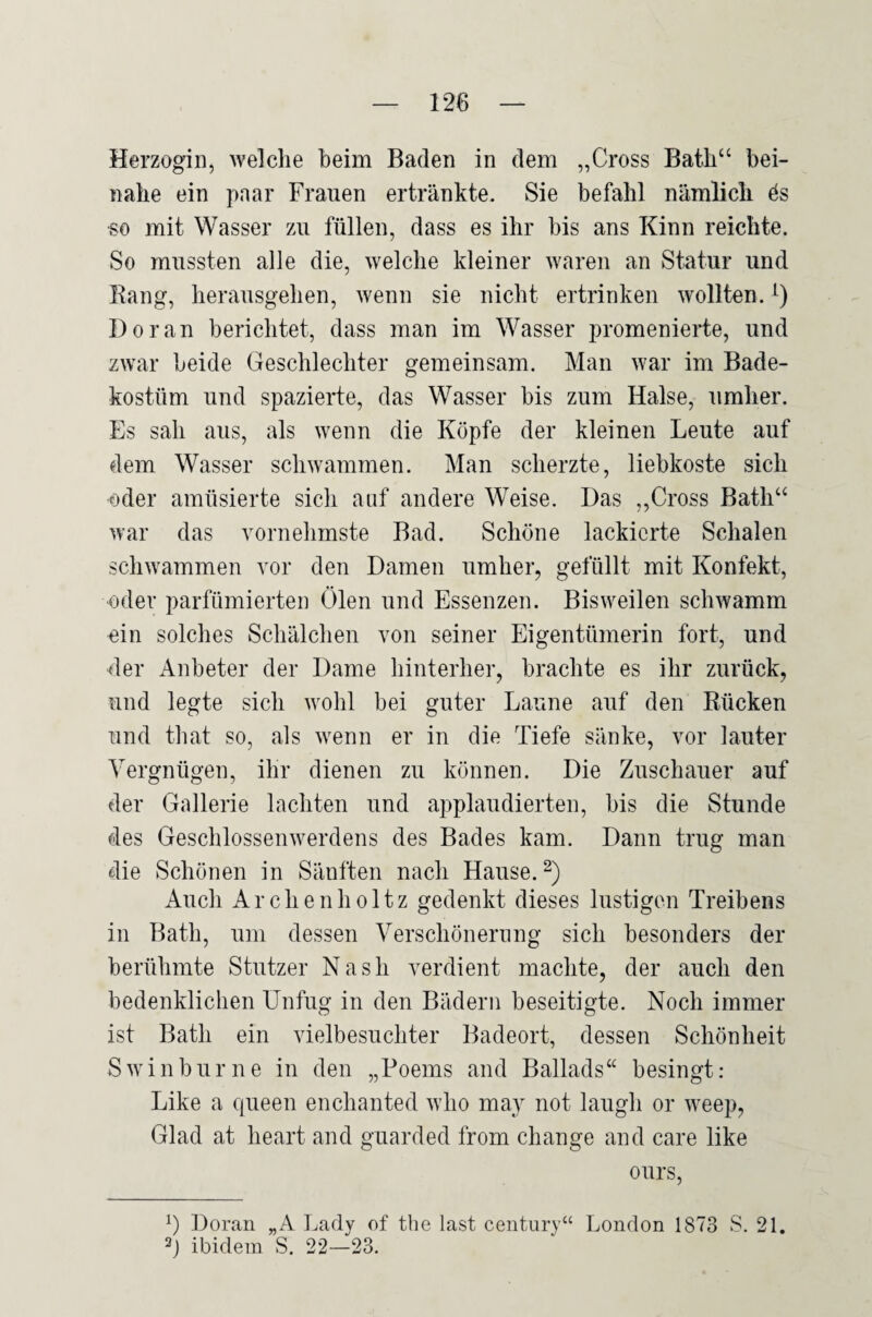 Herzogin, welche heim Baden in dem „Cross Bath‘‘ bei¬ nahe ein paar Frauen ertränkte. Sie befahl nämlich ös so mit Wasser zu füllen, dass es ihr bis ans Kinn reichte. So mussten alle die, welche kleiner waren an Statur und Rang, herausgehen, wenn sie nicht ertrinken wollten. Doran berichtet, dass man im Wasser promenierte, und zwar beide Geschlechter gemeinsam. Man war im Bade¬ kostüm und spazierte, das Wasser bis zum Halse, umher. Es sah aus, als wenn die Köpfe der kleinen Leute auf dem Wasser schwammen. Man scherzte, liebkoste sich oder amüsierte sich auf andere Weise. Das ,,Cross Bath‘^ war das vornehmste Bad. Schöne lackierte Schalen schwammen vor den Damen umher, gefüllt mit Konfekt, ■oder parfümierten Ölen und Essenzen. Bisweilen schwamm ein solches Schälchen von seiner Eigentümerin fort, und der Anbeter der Dame hinterher, brachte es ihr zurück, und legte sich wohl bei guter Laune auf den Rücken und that so, als wenn er in die Tiefe sänke, vor lauter Vergnügen, ihr dienen zu können. Die Zuschauer auf der Gallerie lachten und applaudierten, bis die Stunde des Geschlossenwerdens des Bades kam. Dann trug man die Schönen in Sänften nach Hause. 2) Auch Archenholtz gedenkt dieses lustigen Treibens in Bath, um dessen Verschönernng sich besonders der berühmte Stutzer Nash verdient machte, der auch den bedenklichen Unfug in den Bädern beseitigte. Noch immer ist Bath ein vielbesuchter Badeort, dessen Schönheit Swinburne in den „Poems and Ballads“ besingt: Like a cjueen enchanted who may not laugh or weep, Glad at heart and guarded from change and care like ours. Doran „A Ijady of the last Century“ London 1873 S. 21. Ö ibidem S. 22—23.