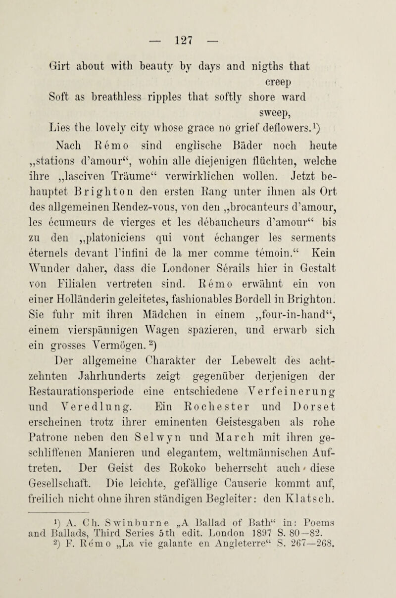 Girt about witli beauty by days and nigths that creep Soft as breatliless ripples tliat softly shore ward sweep, Lies tlie lovely city wliose grace no grief deflowers.^) Nach Remo sind englische Bäder noch heute ,,stations d’amour^‘, wohin alle diejenigen flüchten, welche ihre ,,lasciven Träume“ verwirklichen wollen. Jetzt be¬ hauptet Brighton den ersten Rang unter ihnen als Ort des allgemeinen Rendez-vous, von den „brocanteurs d’amour, les ecumeurs de vierges et les debaucheurs d’amour“ bis zu den ,,platoniciens qui vont echanger les serments eternels devant l’infini de la mer comme temoin.“ Kein Wunder daher, dass die Londoner Serails hier in Gestalt von Filialen vertreten sind. Remo erwähnt ein von einer Holländerin geleitetes, fashionables Bordell in Brighton. Sie fuhr mit ihren Mädchen in einem ,,four-in-hand“, einem vierspännigen Wagen spazieren, und erwarb sich ein grosses Vermögen. ‘^) Der allgemeine Charakter der Lebewelt des acht¬ zehnten Jahrhunderts zeigt gegenüber derjenigen der Restaurationsperiode eine entschiedene Verfeinerung und Veredlung. Ein Roche ster und Dorset erscheinen trotz ihrer eminenten Geistesgaben als rohe Patrone neben den Selwyn und March mit ihren ge¬ schliffenen Manieren und elegantem, weltmännischen Auf¬ treten. Der Geist des Rokoko beherrscht auch* diese Gesellschaft. Die leichte, gefällige Causerie kommt auf, freilich nicht ohne ihren ständigen Begleiter: den Klatsch. 1) A. Cb. Swinburne „A Bailad of Bath“ iu: Poems and Ballads, Third Series 5th edit. London 1897 S. 80—82. 2) F. Re'mo „La vie galante en Angleterre“ S. 267—268.