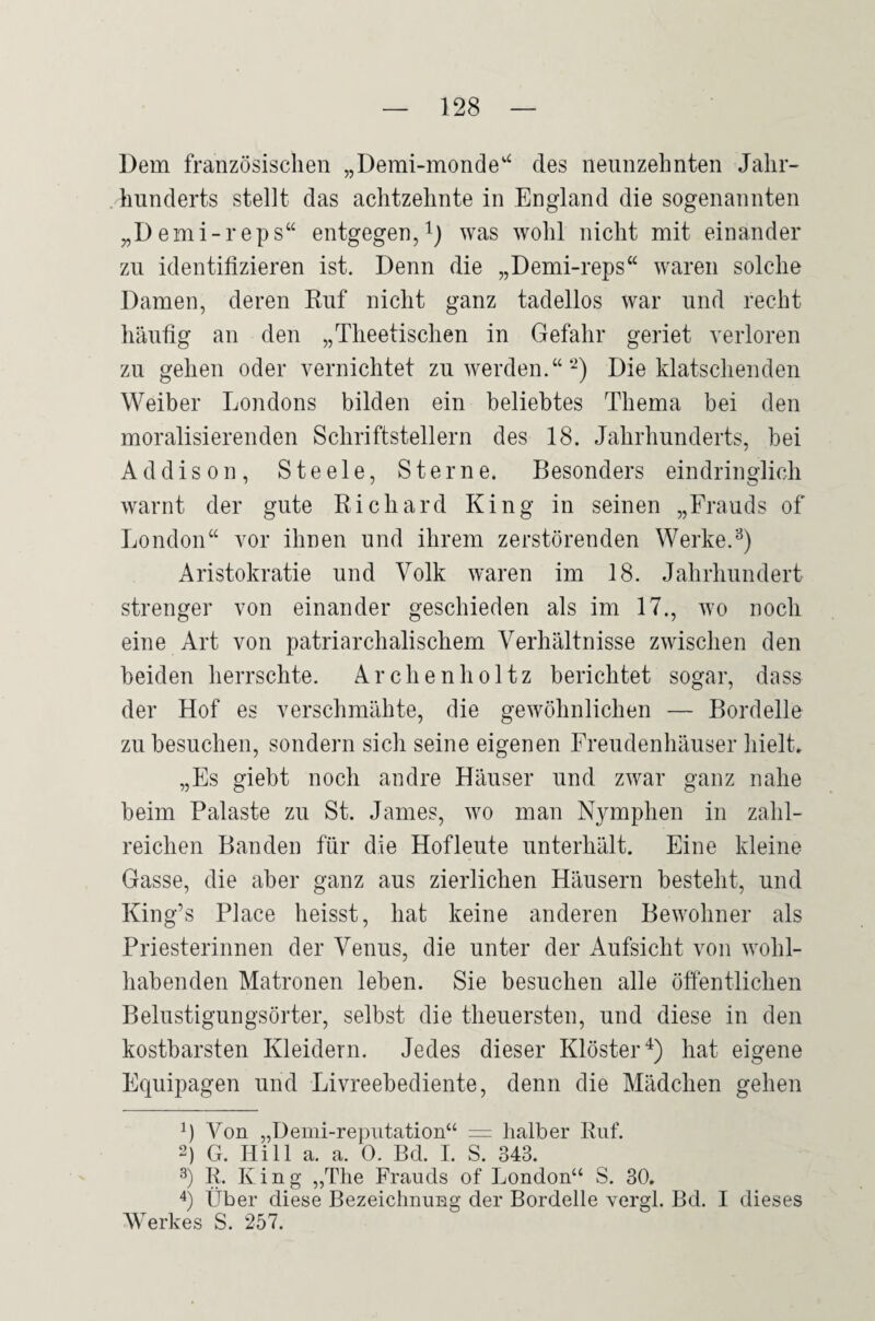 Dem französischen „Demi-monde‘^ des neunzehnten Jahr¬ hunderts stellt das achtzehnte in England die sogenannten „Demi-reps“ entgegen,was wohl nicht mit einander zu identifizieren ist. Denn die „Demi-reps“ waren solche Damen, deren Ruf nicht ganz tadellos war und recht häufig an den „Theetischen in Gefahr geriet verloren zu gehen oder vernichtet zu werden.“‘^) Die klatschenden Weiber Londons bilden ein beliebtes Thema bei den moralisierenden Schriftstellern des 18. Jahrhunderts, bei Addison, Steele, Sterne. Besonders eindringlich warnt der gute Richard King in seinen „Frauds of London“ vor ihnen und ihrem zerstörenden Werke. Aristokratie und Volk waren im 18. Jahrhundert strenger von einander geschieden als im 17., wo noch eine Art von patriarchalischem Verhältnisse zwischen den beiden herrschte. Archenholtz berichtet sogar, dass der Hof es verschmähte, die gewöhnlichen — Bordelle zu besuchen, sondern sich seine eigenen Freudenhäuser hielt, „Es giebt noch andre Häuser und zwar ganz nahe beim Palaste zu St. James, wo man Nymphen in zahl¬ reichen Banden für die Hofleute unterhält. Eine kleine Gasse, die aber ganz aus zierlichen Häusern besteht, und King’s Place heisst, hat keine anderen Bewohner als Priesterinnen der Venus, die unter der Aufsicht von wohl¬ habenden Matronen leben. Sie besuchen alle öfientlichen Belustigungsörter, selbst die theuersten, und diese in den kostbarsten Kleidern. Jedes dieser Klöster'^) hat eigene Equipagen und Livreebediente, denn die Mädchen gehen q Von „Demi-reputation“ = halber Ruf. 2) G. Hill a. a. 0. Bd. 1. S. 343. 3) R. King „The Frauds of London“ S. 30. Über diese Bezeichnung der Bordelle yergl. Bd. I dieses AVerkes S. 257.