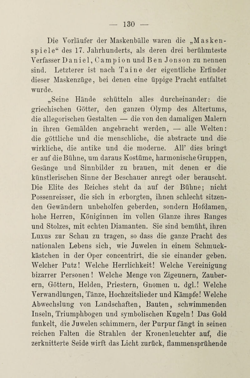 Die Vorläufer der Maskenbälle waren die „Masken- spiele“ des 17. Jahrhunderts, als deren drei berühmteste Verfasser Daniel,Campion und BenJonsonzu nennen sind. Letzterer ist nach Tai ne der eigentliche Erfinder dieser Maskenzüge, bei denen eine üppige Pracht entfaltet wurde. „Seine Hände schütteln alles durcheinander: die griechischen Götter, den ganzen Olymp des Altertums, die allegorischen Gestalten — die von den damaligen Malern in ihren Gemälden angebracht werden, — alle Welten: die göttliche und die menschliche, die abstracte und die wirkliche, die antike und die moderne. AIP dies bringt er auf die Bühne, um daraus Kostüme, harmonische Gruppen, Gesänge und Sinnbilder zu brauen, mit denen er die künstlerischen Sinne der Beschauer anregt oder berauscht. Die Elite des Keiches steht da auf der Bühne; nicht Possenreisser, die sich in erborgten, ihnen schlecht sitzen¬ den Gewändern unbeholfen geberden, sondern Hofdamen, hohe Herren, Königinnen im vollen Glanze ihres Banges und Stolzes, mit echten Diamanten. Sie sind bemüht, ihren Luxus zur Schau zu tragen, so dass die ganze Pracht des nationalen Lebens sich, wie Juwelen in einem Schmuck¬ kästchen in der Oper concentrirt, die sie einander geben. Welcher Putz! Welche Herrlichkeit! Welche Vereinigung bizarrer Personen! Welche Menge von Zigeunern, Zauber¬ ern, Göttern, Helden, Priestern, Gnomen u. dgl.! Welche Verwandlungen, Tänze, Hochzeitslieder und Kämpfe! Welche Abwechslung von Landschaften, Bauten, schwimmenden Inseln, Triumphbogen und symbolischen Kugeln! Das Gold funkelt, die Juwelen schimmern, der Purpur fängt in seinen reichen Falten die Strahlen der Kronenleuchter auf, die zerknitterte Seide wirft das Licht zurück, flammensprühende