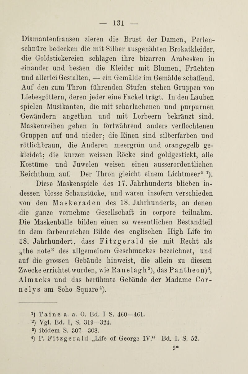 Diamantenfransen zieren die Ernst der Damen, Perlen- ■schnüre bedecken die mit Silber ausgenähten Brokatkleider, ■die Goldstickereien schlagen ihre bizarren Arabesken in •einander und besäen die Kleider mit Blumen, Früchten und allerlei Gestalten, — ein Gemälde im Gemälde schaffend. Auf den zum Thron führenden Stufen stehen Gruppen von Liebesgöttern, deren jeder eine Fackel trägt. In den Lauben •spielen Musikanten, die mit scharlachenen und purpurnen Gewändern angethan und mit Lorbeern bekränzt sind. Maskenreihen gehen in fortwährend anders verflochtenen “Gruppen auf und nieder; die Einen sind silberfarben und rötlichbraun, die Anderen meergrün und orangegelb ge¬ kleidet: die kurzen weissen Röcke sind goldgestickt, alle Kostüme und Juwelen weisen einen ausserordentlichen Reichthum auf. Der Thron gleicht einem Lichtmeer“ ^). Diese Maskenspiele des 17. Jahrhunderts blieben in¬ dessen blosse Schaustücke, und w^aren insofern verschieden von den Maskeraden des 18. Jahrhunderts, an denen •die ganze vornehme Gesellschaft in corpore teilnahm. Die Maskenbälle bilden einen so wesentlichen Bestandteil in dem farbenreichen Bilde des englischen High Life im 18. Jahrhundert, dass Fitzgerald sie mit Recht als „the note“ des allgemeinen Geschmackes bezeichnet, und .auf die grossen Gebäude hinweist, die allein zu diesem Zwecke errichtet wurden, wie Ranelagh^), das Pantheon)^, Almacks und das berühmte Gebäude der Madame Cor- nelys am Soho Square^). 1) Taine a. a. 0. Bd. I S. 460—461. 2) Vgl. Bd. 1, S. 319—324. 3) ibidem S. 307—308. P. Fitzgerald „Life of George IV.“ Bd. I. S. 52. 9*