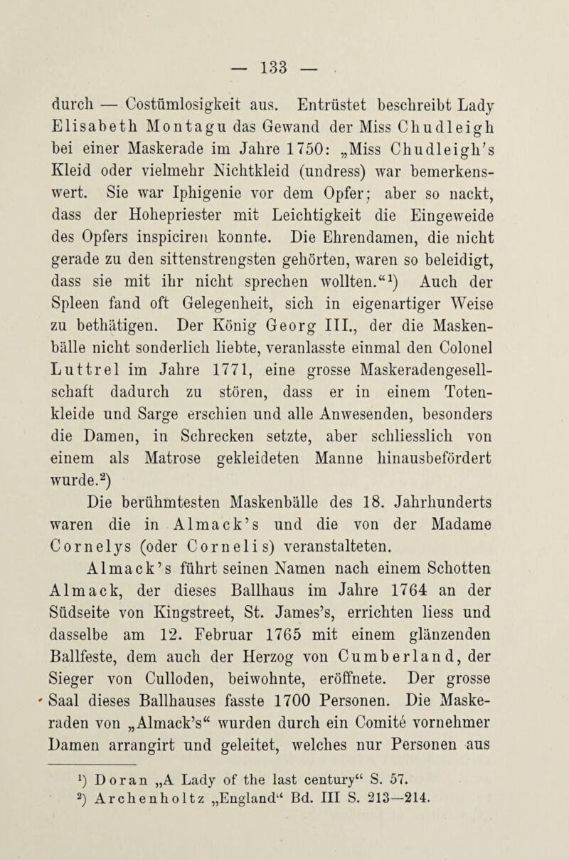 durch — Costümlosigkeit aus. Entrüstet beschreibt Lady Elisabeth Montagu das Gewand der Miss Chudleigh bei einer Maskerade im Jahre 1750: „Miss Chudleigh's Kleid oder vielmehr Nichtkleid (undress) war bemerkens¬ wert. Sie war Iphigenie vor dem Opfer; aber so nackt, dass der Hohepriester mit Leichtigkeit die Eingeweide des Opfers inspiciren konnte. Die Ehrendamen, die nicht gerade zu den sittenstrengsten gehörten, waren so beleidigt, dass sie mit ihr nicht sprechen wollten.“^) Auch der Spleen fand oft Gelegenheit, sich in eigenartiger Weise zu bethätigen. Der König Georg IIL, der die Masken¬ bälle nicht sonderlich liebte, veranlasste einmal den Colonel Luttrel im Jahre 1771, eine grosse Maskeradengesell¬ schaft dadurch zu stören, dass er in einem Toten¬ kleide und Sarge erschien und alle Anwesenden, besonders die Damen, in Schrecken setzte, aber schliesslich von einem als Matrose gekleideten Manne hinausbefördert wurde. Die berühmtesten Maskenbälle des 18. Jahrhunderts waren die in Almack’s und die von der Madame Cornelys (oder Cornelis) veranstalteten. Almack’s führt seinen Namen nach einem Schotten Almack, der dieses Ballhaus im Jahre 1764 an der Südseite von Kingstreet, St. James’s, errichten Hess und dasselbe am 12. Februar 1765 mit einem glänzenden Ballfeste, dem auch der Herzog von Cumb erlan d, der Sieger von Culloden, beiwohnte, eröffnete. Der grosse ' Saal dieses Ballhauses fasste 1700 Personen. Die Maske¬ raden von „Almack’s“ wurden durch ein Comite vornehmer Damen arrangirt und geleitet, welches nur Personen aus 1) Doran „A Lady of the last Century“ S. 57. 2) Archenholtz „England“ Bd. III S. 213—214.